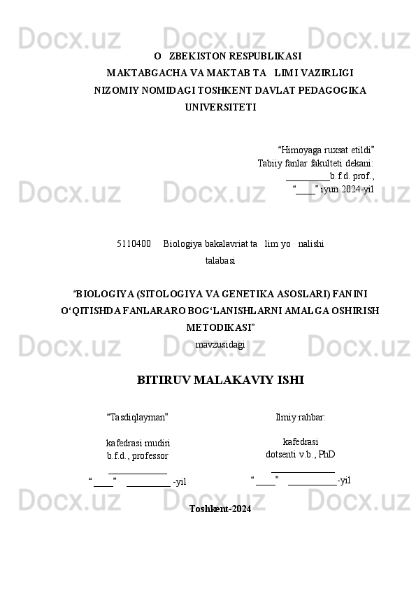 O ZBEKISTON RESPUBLIKASI ‘
MAKTABGACHA VA MAKTAB TA LIMI VAZIRLIGI	
’
NIZOMIY NOMIDAGI TOSHKENT DAVLAT PEDAGOGIKA
UNIVERSITETI
Himoyaga ruxsat etildi	
“ ”
Tabiiy fanlar fakulteti dekani:
_________b.f.d. prof., 
  ____  iyun 2024-yil	
“ ”
5110400    Biologiya bakalavriat ta lim yo nalishi 	
– ’ ‘
talabasi
BIOLOGIYA (SITOLOGIYA VA GENETIKA ASOSLARI) FANINI	
“
O‘QITISHDA FANLARARO BOG‘LANISHLARNI AMALGA OSHIRISH
METODIKASI  	
”
mavzusidagi
BITIRUV MALAKAVIY ISHI
Tasdiqlayman	
“ ”
  kafedrasi mudiri
b.f.d., professor  
____________
 ____     _________ -yil	
“ ” Ilmiy rahbar:
kafedrasi 
dotsenti v.b., PhD
   _____________ 
 ____     __________-yil	“ ”
Toshkent-2024
1 