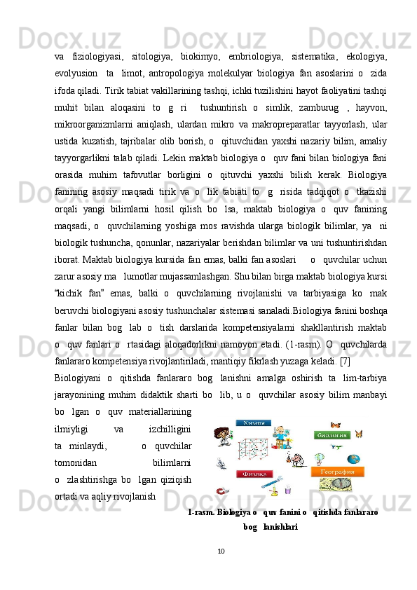 va   fiziologiyasi,   sitologiya,   biokimyo,   embriologiya,   sistematika,   ekologiya,
evolyusion     ta limot,   antropologiya   molekulyar   biologiya   fan   asoslarini   o zida’ ‘
ifoda qiladi. Tirik tabiat vakillarining tashqi, ichki tuzilishini hayot faoliyatini tashqi
muhit   bilan   aloqasini   to g ri     tushuntirish   o simlik,   zamburug ,   hayvon,	
‘ ‘ ‘ ‘
mikroorganizmlarni   aniqlash,   ulardan   mikro   va   makropreparatlar   tayyorlash,   ular
ustida   kuzatish,   tajribalar   olib   borish,   o qituvchidan   yaxshi   nazariy   bilim,   amaliy	
‘
tayyorgarlikni talab qiladi. Lekin maktab biologiya o quv fani bilan biologiya fani	
‘
orasida   muhim   tafovutlar   borligini   o qituvchi   yaxshi   bilish   kerak.   Biologiya	
‘
fanining   asosiy   maqsadi   tirik   va   o lik   tabiati   to g risida   tadqiqot   o tkazishi	
‘ ‘ ‘ ‘
orqali   yangi   bilimlarni   hosil   qilish   bo lsa,   maktab   biologiya   o quv   fanining	
‘ ‘
maqsadi,   o quvchilarning   yoshiga   mos   ravishda   ularga   biologik   bilimlar,   ya ni	
‘ ’
biologik tushuncha, qonunlar, nazariyalar berishdan bilimlar va uni tushuntirishdan
iborat. Maktab biologiya kursida fan emas, balki fan asoslari   o quvchilar uchun	
– ‘
zarur asosiy ma lumotlar mujassamlashgan. Shu bilan birga maktab biologiya kursi	
’
kichik   fan   emas,   balki   o quvchilarning   rivojlanishi   va   tarbiyasiga   ko mak	
“ ”	‘ ‘
beruvchi biologiyani asosiy tushunchalar sistemasi sanaladi. Biologiya fanini boshqa
fanlar   bilan   bog lab   o tish   darslarida   kompetensiyalarni   shakllantirish   maktab	
‘ ‘
o quv   fanlari   o rtasidagi   aloqadorlikni   namoyon   etadi.   (1-rasm).   O quvchilarda	
‘ ‘ ‘
fanlararo kompetensiya rivojlantiriladi, mantiqiy fikrlash yuzaga keladi. [7]
Biologiyani   o qitishda   fanlararo   bog lanishni   amalga   oshirish   ta lim-tarbiya	
‘ ‘ ’
jarayonining   muhim   didaktik   sharti   bo lib,   u   o quvchilar   asosiy   bilim   manbayi	
‘ ‘
bo lgan   o quv   materiallarining	
‘ ‘
ilmiyligi   va   izchilligini
ta minlaydi,   o quvchilar
’ ‘
tomonidan   bilimlarni
o zlashtirishga   bo lgan   qiziqish
‘ ‘
ortadi va aqliy rivojlanish 
1-rasm. Biologiya o quv fanini o qitishda fanlararo	
‘ ‘
bog lanishlari
‘
10 