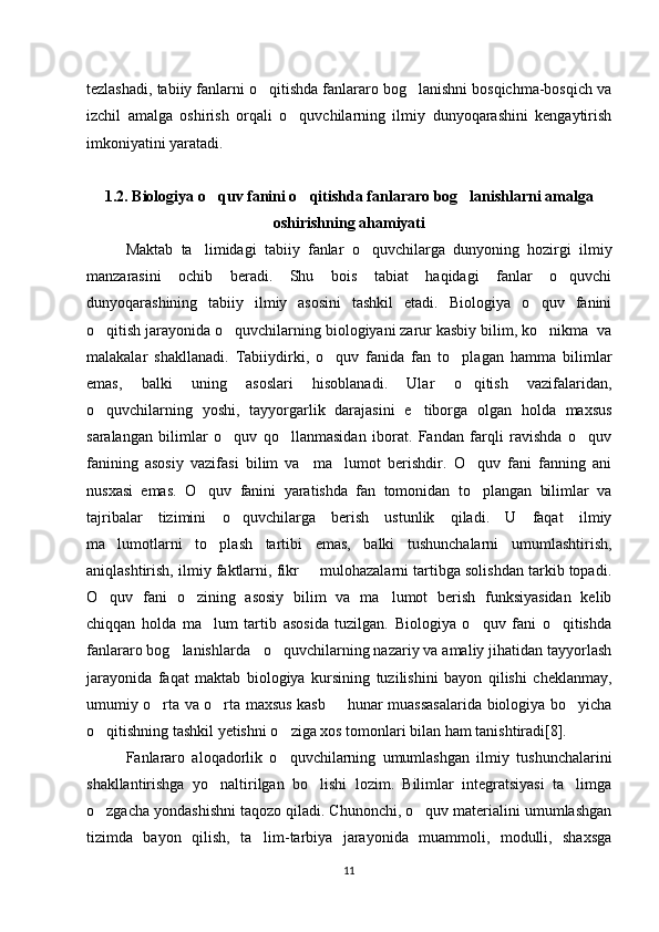 tezlashadi, tabiiy fanlarni o qitishda fanlararo bog lanishni bosqichma-bosqich va‘ ‘
izchil   amalga   oshirish   orqali   o quvchilarning   ilmiy   dunyoqarashini   kengaytirish	
‘
imkoniyatini yaratadi.
1.2.  Biologiya o quv fanini o qitishda fanlararo bog lanishlarni amalga	
‘ ‘ ‘
oshirishning ahamiyati
Maktab   ta limidagi   tabiiy   fanlar   o quvchilarga   dunyoning   hozirgi   ilmiy	
’ ‘
manzarasini   ochib   beradi.   Shu   bois   tabiat   haqidagi   fanlar   o quvchi	
‘
dunyoqarashining   tabiiy   ilmiy   asosini   tashkil   etadi.   Biologiya   o quv   fanini	
‘
o qitish jarayonida o quvchilarning biologiyani zarur kasbiy bilim, ko nikma  va	
‘ ‘ ‘
malakalar   shakllanadi.   Tabiiydirki,   o quv   fanida   fan   to plagan   hamma   bilimlar	
‘ ‘
emas,   balki   uning   asoslari   hisoblanadi.   Ular   o qitish   vazifalaridan,	
‘
o quvchilarning   yoshi,   tayyorgarlik   darajasini   e tiborga   olgan   holda   maxsus	
‘ ’
saralangan   bilimlar   o quv   qo llanmasidan   iborat.   Fandan   farqli   ravishda   o quv	
‘ ‘ ‘
fanining   asosiy   vazifasi   bilim   va     ma lumot   berishdir.   O quv   fani   fanning   ani	
’ ‘
nusxasi   emas.   O quv   fanini   yaratishda   fan   tomonidan   to plangan   bilimlar   va	
‘ ‘
tajribalar   tizimini   o quvchilarga   berish   ustunlik   qiladi.   U   faqat   ilmiy	
‘
ma lumotlarni	
’   to plash   tartibi   emas,   balki   tushunchalarni   umumlashtirish,	‘
aniqlashtirish, ilmiy faktlarni, fikr   mulohazalarni tartibga solishdan tarkib topadi.	
–
O quv   fani   o zining   asosiy   bilim   va   ma lumot   berish   funksiyasidan   kelib	
‘ ‘ ’
chiqqan   holda   ma lum   tartib   asosida   tuzilgan.   Biologiya   o quv   fani   o qitishda	
’ ‘ ‘
fanlararo bog lanishlarda 	
‘   o quvchilarning nazariy va amaliy jihatidan tayyorlash	‘
jarayonida   faqat   maktab   biologiya   kursining   tuzilishini   bayon   qilishi   cheklanmay,
umumiy o rta va o rta maxsus kasb   hunar muassasalarida biologiya bo yicha	
‘ ‘ – ‘
o qitishning tashkil yetishni o ziga xos tomonlari bilan ham tanishtiradi[8].	
‘ ‘
Fanlararo   aloqadorlik   o quvchilarning   umumlashgan   ilmiy   tushunchalarini	
‘
shakllantirishga   yo naltirilgan   bo lishi   lozim.   Bilimlar   integratsiyasi   ta limga	
‘ ‘ ’
o zgacha yondashishni taqozo qiladi. Chunonchi, o quv materialini umumlashgan	
‘ ‘
tizimda   bayon   qilish,   ta lim-tarbiya   jarayonida   muammoli,   modulli,   shaxsga	
’
11 