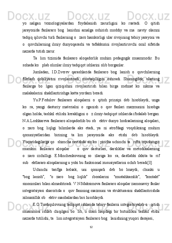 yo nalgan   texnologiyalardan   foydalanish   zarurligini   ko rsatadi.   O qitish‘ ‘ ‘
jarayonida   fanlararo   bog lanishni   amalga   oshirish   moddiy   va   ma naviy   olamni	
‘ ’
tadqiq qiluvchi turli fanlarning o zaro hamkorligi ular rivojining tabiiy jarayoni va	
‘
o quvchilarning   ilmiy   dunyoqarashi   va   tafakkurini   rivojlantiruvchi   omil   sifatida	
‘
nazarda tutish zarur. 
Ta lim   tizimida   fanlararo   aloqadorlik   muhim   pedagogik   muammodir.   Bu	
’
sohada ko plab olimlar ilmiy tadqiqot ishlarini olib borganlar. 
‘
Jumladan,   I.D.Zverev   qarashlarida   fanlararo   bog lanish   o quvchilarning	
‘ ‘
fikrlash   qobiliyatini   rivojlantiradi,   mustaqilligini   oshiradi.   Shuningdek,   ularning
fanlarga   bo lgan   qiziqishini   rivojlantirish   bilan   birga   mehnat   ko nikma   va	
‘ ‘
malakalarini shakllantirishga katta yordam beradi.  
Yu.P.Fedulov   fanlararo   aloqalarni   o qitish   prinsipi   deb   hisoblaydi,   unga	
‘
ko ra,   yangi   dasturiy   materialni   o rganish   o quv   fanlari   mazmunini   hisobga	
‘ ‘ ‘
olgan holda, tashkil etilishi kerakligini o z ilmiy-tadqiqot ishlarida ifodalab bergan.	
‘
N.A.Loshkareva fanlararo aloqadorlik-bu ob ektiv dunyo hodisalarining aloqalari,	
’
o zaro   bog liqligi   bilimlarda   aks   etadi,   ya ni   atrofdagi   voqelikning   muhim	
‘ ‘ ’
qonuniyatlaridan   birining   ta lim   jarayonida   aks   etishi   deb   hisoblaydi.	
’
Yuqoridagilarga qo shimcha ravishda siz ko pincha uchinchi ta rifni topishingiz	
‘ ‘ ’
mumkin:   fanlararo   aloqalar     o quv   dasturlari,   darsliklar   va   metodikalarning	
– ‘
o zaro   izchilligi.   E.Minchenkovning   so zlariga   ko ra,   dastlabki   ikkita   ta rif	
‘ ‘ ‘ ’
sub ektlararo aloqalarning u yoki bu funksional xususiyatlarini ochib beradi[3]. 	
’
Uchinchi   tarifga   kelsak,   uni   qoniqarli   deb   bo lmaydi,   chunki   u	
‘
bog lanish ,   o zaro   bog liqlik   iboralarini   mustahkamlik ,   kontakt	
“ ” “ ” “ ” “ ”	‘ ‘ ‘
sinonimlari bilan almashtiradi. V.N.Maksimova fanlararo aloqalar zamonaviy fanlar
integratsiyasi  sharoitida   o quv  fanining  mazmuni  va  strukturasini  shakllantirishda	
‘
xilmaxillik ob ektiv manbalardan biri hisoblaydi. 	
’
E.O.Turdiqulovning tadqiqot ishlarida tabiiy fanlarni integratsiyalab o qitish	
‘
muammosi   ishlab   chiqilgan   bo lib,   u   olam   haqidagi   bir   butunlikni   tashkil   etishi	
‘
nazarda tutilishi, ta lim integratsiyasi fanlararo bog lanishning yuqori darajasi, 	
’ ‘
12 