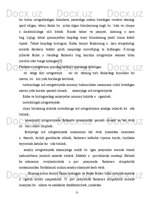 bir   butun   integrallashgan   bilimlarni   yaratishga   imkon   beradigan   vositasi   ekanligi
qayd   etilgan,   tabiiy   fanlar   bo yicha   olgan   bilimlarining   ongli   bo lishi   va   chuqur‘ ‘
o zlashtirilishiga   olib   keladi.   Bunda   tabiat   va   jamiyat,   ularning   o zaro	
‘ ‘
bog liqligi,   tabiat   qonuniyatlari   haqidagi   ilmiy   bilimlarning   yaxlit   tizimi   tarkib	
‘
topadi.   Tabiat   haqidagi   biologiya,   fizika,   kimyo   fanlarining   o zaro   aloqadorligi	
‘
asosida   darslarni   tashkil   qilish   maqsadga   muvofiqligi   ta kidlangan.   Keyingi	
’
yillarda   fanlar   o rtasidagi   fanlararo   bog lanishni   integratsiya   atamasi   bilan	
‘ ‘
yuritish odat tusiga aylangan[9].
Fanlararo integratsiya quyidagi tarkibiy qismlarga ajratilgan: 
  ob ektga   doir   integratsiya     bir   ob ektning   turli   fanlardagi   timsollari   bir	
– ’ – ’
mavzu, bo lim yoki kurslarga kiritiladi; 	
‘
 tushunchaga oid integratsiyada umumiy tushunchalar mazmunni ochib beradigan	
–
mavzu yoki kurslar qamrab olinadi;   nazariyaga oid integratsiyada 	
–
 fizika va biologiyadagi nazariyalar umumiy holatda o rganiladi; 	
– ‘
 metodologik integratsiyada 
–
  ilmiy   bilishning   alohida   metodlariga   oid   integratsiyani   amalga   oshirish   ko zda
– ‘
tutiladi;
    muammoli   integratsiyada   fanlararo   muammolar   qamrab   olinadi   va   hal   etish
–
yo llari ishlab chiqiladi; 
‘
  faoliyatga   oid   integratsiyada   muammoni   hal   etish   yuzasidan   munozara	
–
o tkazish,   kichik   guruhlarda   ishlash,   fanlararo   tadbirlar   rejasini   tuzish,   loyihalar
‘
tayyorlash kabilar ko zda tutiladi; 	
‘
  amaliy   integratsiyada   ahamiyatga   molik   bo lgan   jarayonlar   asosida   texnik	
– ‘
mahsulotlarni   yaratish   nazarda   tutiladi.   Maktab   o quvchilarida   mustaqil   fikrlash	
‘
ko nikmasini   rivojlantirishda   o quv   jarayonida   fanlararo   aloqadorlik	
‘ ‘
mexanizmidan foydalanish muhim amaliy ahamiyat kasb etadi. 
Shuning uchun kimyo fanini biologiya va fizika fanlari bilan uzviylik asosida
o rgatish   asosiy   maqsadimiz.   O quv   jarayonida   fanlararo   aloqadorlik   asosida
‘ ‘
muayyan ko nikma va malakalar shakllantiriladi, jumladan: 	
‘
13 