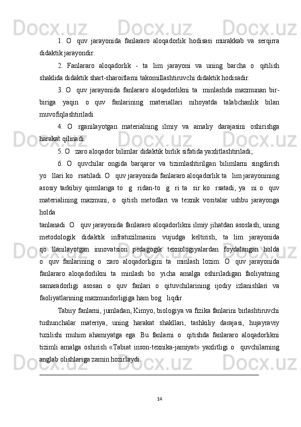 1.   O quv   jarayonida   fanlararo   aloqadorlik   hodisasi   murakkab   va   serqirra‘
didaktik jarayondir. 
2.   Fanlararo   aloqadorlik   -   ta lim   jarayoni   va   uning   barcha   o qitilish	
’ ‘
shaklida didaktik shart-sharoitlarni takomillashtiruvchi didaktik hodisadir. 
3.   O quv   jarayonida   fanlararo   aloqadorlikni   ta minlashda   mazmunan   bir-	
‘ ’
biriga   yaqin   o quv   fanlarining   materiallari   nihoyatda   talabchanlik   bilan	
‘
muvofiqlashtiriladi. 
4.   O rganilayotgan   materialning   ilmiy   va   amaliy   darajasini   oshirishga	
‘
harakat qilinadi. 
5. O zaro aloqador bilimlar didaktik birlik sifatida yaxlitlashtiriladi; 
‘
6.   O quvchilar   ongida   barqaror   va   tizimlashtirilgan   bilimlarni   singdirish
‘
yo llari ko rsatiladi. O quv jarayonida fanlararo aloqadorlik ta lim jarayonining	
‘ ‘ ‘ ’
asosiy   tarkibiy   qismlariga   to g ridan-to g ri   ta sir   ko rsatadi,   ya ni   o quv	
‘ ‘ ‘ ‘ ’ ‘ ’ ‘
materialining   mazmuni,   o qitish   metodlari   va   texnik   vositalar   ushbu   jarayonga	
‘
holda 
tanlanadi. O quv jarayonida fanlararo aloqadorlikni ilmiy jihatdan asoslash, uning	
‘
metodologik   didaktik   infratuzilmasini   vujudga   keltirish,   ta lim   jarayonida	
’
qo llanilayotgan   innovatsion   pedagogik   texnologiyalardan   foydalangan   holda	
‘
o quv   fanlarining   o zaro   aloqadorligini   ta minlash   lozim.   O quv   jarayonida
‘ ‘ ’ ‘
fanlararo   aloqadorlikni   ta minlash   bo yicha   amalga   oshiriladigan   faoliyatning	
’ ‘
samaradorligi   asosan   o quv   fanlari   o qituvchilarining   ijodiy   izlanishlari   va
‘ ‘
faoliyatlarining mazmundorligiga ham bog liqdir. 	
‘
Tabiiy fanlarni, jumladan, Kimyo, biologiya va fizika fanlarini birlashtiruvchi
tushunchalar   materiya,   uning   harakat   shakllari,   tashkiliy   darajasi,   hujayraviy
tuzilishi   muhim   ahamiyatga   ega.   Bu   fanlarni   o qitishda   fanlararo   aloqadorlikni	
‘
tizimli   amalga   oshirish   «Tabiat   inson-texnika-jamiyat»   yaxlitligi   o quvchilarning	
‘
anglab olishlariga zamin hozirlaydi.
______________________________________________________________
14 