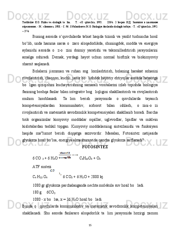 Turdikulov   E.O.   Fizika   va   ekologik   ta lim.     T.:   «O qituvchi»,   1992.     228-b.  ’ – ‘ – 2   Зверев   И.Д.   Экология   в   школьном
образовании. - М.: «Знание», 1988. - С. 96.  3 Nishonboeva M.G. Biologiya darslarida ekologik tarbiya. - T.: «O‘qituvchi», 1992.
– 27-b
Buning  asosida  o‘quvchilarda  tabiat   haqida  tizimli   va  yaxlit   tushuncha   hosil
bo‘lib,   unda   hamma   narsa   o zaro   aloqadorlikda,   shuningdek,   modda   va   energiya	
‘
aylanishi   asosida   o z-o zini   doimiy   yaratishi   va   takomillashtirish   jarayonlarini	
‘ ‘
amalga   oshiradi.   Demak,   yerdagi   hayot   uchun   normal   biofizik   va   biokimyoviy
sharoit saqlanadi. 
Bolalarni   jismonan   va   ruhan   sog lomlashtirish,   bolaning   harakat   sohasini	
‘
rivojlantirish, chaqqon, kuchli, jasur bo lishdek hayotiy ehtiyojlar asosida hayaotga
‘
bo lgan qiziqishini  kuchaytirishning samarali  vositalarini  izlab topishda biologiya	
‘
fanining boshqa fanlar bilan integrativ bog liqligini shakllantirish va rivojlantirish	
‘
muhim   hisoblanadi.   Ta lim   berish   jarayonida   o quvchilarda   tayanch	
’ ‘
kompetensiyalardan   kommunikativ,   axborot   bilan   ishlash,   o zini-o zi	
‘ ‘
rivojlantirish va matematik savodxonlik kompetensiyalari shakllanib boradi. Barcha
tirik   organizmlar   kimyoviy   moddalar   oqsillar,   uglevodlar,   lipidlar   va   nuklein
kislotalardan   tashkil   topgan.   Kimyoviy   moddalarning   sintezlanishi   va   funksiyasi
haqida   ma lumot   berish   diqqatga   sazovordir.   Masalan,   Fotosintez   natijasida	
‟
glyukoza hosil bo‘lsa, energiya almashunuvida qancha glyukoza sarflanadi?
FOTOSINTEZ
6 CO
 2  + 6 H
2 O   C
6 H
12 O
6  + O
2
ATF sintezi
C
6  H
12  O
6       6 CO
2  + 6 H
2 O + 2800 kj.
1080 gr glyukoza parchalanganda nechta molekula suv hosil bo ladi.	
‘
180 g   6CO	
–
2
1080 - x bo lsa, x = 36 H	
‘
2 O hosil bo ladi.	‘
Bunda   o quvchilarda   kommunikativ   va   matematik   savodxonlik   kompetensiyalari	
‘
shakllanadi.   Shu   asosda   fanlararo   aloqadorlik   ta lim   jarayonida   hozirgi   zamon	
’
15 