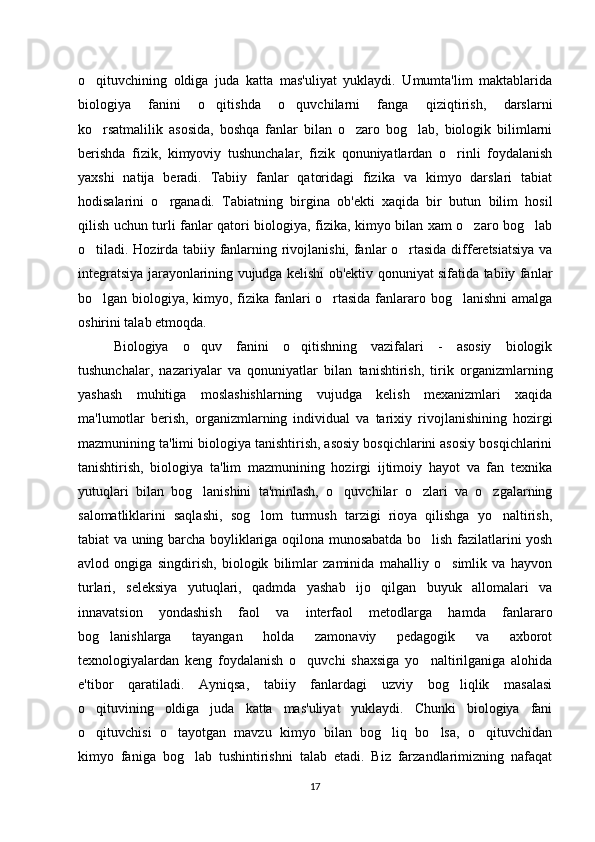 o qituvchining   oldiga   juda   katta   mas'uliyat   yuklaydi.   Umumta'lim   maktablarida‘
biologiya   fanini   o qitishda   o quvchilarni   fanga   qiziqtirish,   darslarni	
‘ ‘
ko rsatmalilik   asosida,   boshqa   fanlar   bilan   o zaro   bog lab,   biologik   bilimlarni	
‘ ‘ ‘
berishda   fizik,   kimyoviy   tushunchalar,   fizik   qonuniyatlardan   o rinli   foydalanish	
‘
yaxshi   natija   beradi.   Tabiiy   fanlar   qatoridagi   fizika   va   kimyo   darslari   tabiat
hodisalarini   o rganadi.   Tabiatning   birgina   ob'ekti   xaqida   bir   butun   bilim   hosil	
‘
qilish uchun turli fanlar qatori biologiya, fizika, kimyo bilan xam o zaro bog lab	
‘ ‘
o tiladi. Hozirda tabiiy fanlarning rivojlanishi, fanlar o rtasida differetsiatsiya va	
‘ ‘
integratsiya jarayonlarining vujudga kelishi ob'ektiv qonuniyat sifatida tabiiy fanlar
bo lgan biologiya, kimyo, fizika fanlari o rtasida fanlararo bog lanishni  amalga
‘ ‘ ‘
oshirini talab etmoqda. 
Biologiya   o quv   fanini   o qitishning   vazifalari   -   asosiy   biologik	
‘ ‘
tushunchalar,   nazariyalar   va   qonuniyatlar   bilan   tanishtirish,   tirik   organizmlarning
yashash   muhitiga   moslashishlarning   vujudga   kelish   mexanizmlari   xaqida
ma'lumotlar   berish,   organizmlarning   individual   va   tarixiy   rivojlanishining   hozirgi
mazmunining ta'limi biologiya tanishtirish, asosiy bosqichlarini asosiy bosqichlarini
tanishtirish,   biologiya   ta'lim   mazmunining   hozirgi   ijtimoiy   hayot   va   fan   texnika
yutuqlari   bilan   bog lanishini   ta'minlash,   o quvchilar   o zlari   va   o zgalarning
‘ ‘ ‘ ‘
salomatliklarini   saqlashi,   sog lom   turmush   tarzigi   rioya   qilishga   yo naltirish,	
‘ ‘
tabiat va uning barcha boyliklariga oqilona munosabatda bo lish fazilatlarini yosh	
‘
avlod   ongiga   singdirish,   biologik   bilimlar   zaminida   mahalliy   o simlik   va   hayvon	
‘
turlari,   seleksiya   yutuqlari,   qadmda   yashab   ijo   qilgan   buyuk   allomalari   va
innavatsion   yondashish   faol   va   interfaol   metodlarga   hamda   fanlararo
bog lanishlarga   tayangan   holda   zamonaviy   pedagogik   va   axborot	
‘
texnologiyalardan   keng   foydalanish   o quvchi   shaxsiga   yo naltirilganiga   alohida	
‘ ‘
e'tibor   qaratiladi.   Ayniqsa,   tabiiy   fanlardagi   uzviy   bog liqlik   masalasi	
‘
o qituvining   oldiga   juda   katta   mas'uliyat   yuklaydi.   Chunki   biologiya   fani	
‘
o qituvchisi   o tayotgan   mavzu   kimyo   bilan   bog liq   bo lsa,   o qituvchidan
‘ ‘ ‘ ‘ ‘
kimyo   faniga   bog lab   tushintirishni   talab   etadi.   Biz   farzandlarimizning   nafaqat	
‘
17 