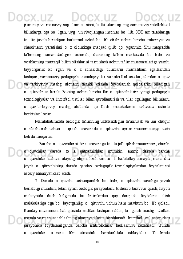 jismoniy va ma'naviy sog lom o sishi, balki ularning eng zamonaviy intellektual‘ ‘
bilimlarga   ega   bo lgan,   uyg un   rivojlangan   insonlar   bo lib,   XXI   asr   talablariga	
‘ ‘ ‘
to liq   javob   beradigan   barkamol   avlod   bo lib   etishi   uchun   barcha   imkoniyat   va	
‘ ‘
sharoitlarni   yaratishni   o z   oldimizga   maqsad   qilib   qo yganmiz.   Shu   maqsadda	
‘ ‘
ta'limning   samaradorligini   oshirish,   shaxsning   ta'lim   markazida   bo lishi   va	
‘
yoshlarning mustaqil bilim olishlarini ta'minlash uchun ta'lim muassasalariga yaxshi
tayyorgarlik   ko rgan   va   o z   sohasidagi   bilimlarni   mustahkam   egallashdan	
‘ ‘
tashqari,   zamonaviy   pedagogik   texnologiyalar   va   interfaol   usullar,   ulardan   o quv	
‘
va   tarbiyaviy   mashg ulotlarni   tashkil   etishda   foydalanish   qoidalarini   biladigan	
‘
o qituvchilar   kerak.   Buning   uchun   barcha   fan   o qituvchilarini   yangi   pedagogik	
‘ ‘
texnologiyalar   va   interfaol   usullar   bilan   qurollantirish   va   ular   egallagan   bilimlarni
o quv-tarbiyaviy   mashg ulotlarda   qo llash   malakalarini   uzluksiz   oshirib
‘ ‘ ‘
borishlari lozim. 
Mamlakatimizda   biologik   ta'limning   uzluksizligini   ta'minlash   va   uni   chuqur
o zlashtirish   uchun   o qitish   jarayonida   o qituvchi   ayrim   muammolarga   duch
‘ ‘ ‘
kelishi muqarrar. 
1. Barcha o quvchilarni dars jarayoniga to la jalb qilish muammosi, chunki	
‘ ‘
o quvchilar   darsda   to la   qatnashishlari   mumkin,   ammo   darsda   barcha	
‘ ‘
o quvchilar tushuna olayotganligini hech kim to la kafolatlay olmaydi, mana shu
‘ ‘
joyda   o qituvchining   darsda   qanday   pedagogik   texnologiyalardan   foydalanishi	
‘
asosiy ahamiyat kasb etadi. 
2.   Darsda   o quvchi   tushungandek   bo lishi,   o qituvchi   savoliga   javob	
‘ ‘ ‘
berishligi mumkin, lekin ayrim biologik jarayonlarni tushunib tasavvur qilish, hayoti
mobaynida   duch   kelganida   bu   bilimlardan   qay   darajada   foydalana   olish
malakalariga   ega   bo layotganligi   o qituvchi   uchun   ham   mavhum   bo lib   qoladi.
‘ ‘ ‘
Bunday   muammoni   hal   qilishda   sinfdan   tashqari   ishlar,   to garak   mashg ulotlari	
‘ ‘
masala va misollar ishlashning ahamiyati katta hisoblanadi. Interfaol usullardan dars
jarayonida   foydalanilganda   barcha   ishtirokchilar   faollashuvi   kuzatiladi.   Bunda
o quvchilar   o zaro   fikr   almashib,   hamkorlikda   ishlaydilar.   Ta limda	
‘ ‘ ’
18 