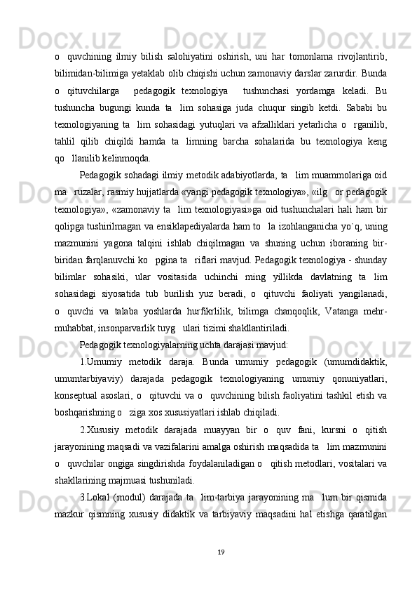 o quvchining   ilmiy   bilish   salohiyatini   oshirish,   uni   har   tomonlama   rivojlantirib,‘
bilimidan-bilimiga yetaklab olib chiqishi uchun zamonaviy darslar zarurdir. Bunda
o qituvchilarga   pedagogik   texnologiya   tushunchasi   yordamga   keladi.   Bu
‘ “ ”
tushuncha   bugungi   kunda   ta lim   sohasiga   juda   chuqur   singib   ketdi.   Sababi   bu	
’
texnologiyaning   ta lim   sohasidagi   yutuqlari   va   afzalliklari   yetarlicha   o rganilib,	
’ ‘
tahlil   qilib   chiqildi   hamda   ta limning   barcha   sohalarida   bu   texnologiya   keng	
’
qo llanilib kelinmoqda. 	
‘
Pedagogik sohadagi  ilmiy metodik adabiyotlarda, ta lim muammolariga oid	
’
ma ruzalar, rasmiy hujjatlarda «yangi pedagogik texnologiya», «ilg or pedagogik	
’ ‘
texnologiya»,  «zamonaviy  ta lim  texnologiyasi»ga   oid  tushunchalari   hali   ham  bir	
’
qolipga tushirilmagan va ensiklapediyalarda ham to la izohlanganicha yo`q, uning	
‘
mazmunini   yagona   talqini   ishlab   chiqilmagan   va   shuning   uchun   iboraning   bir-
biridan farqlanuvchi ko pgina ta riflari mavjud. Pedagogik texnologiya - shunday	
‘ ’
bilimlar   sohasiki,   ular   vositasida   uchinchi   ming   yillikda   davlatning   ta lim	
’
sohasidagi   siyosatida   tub   burilish   yuz   beradi,   o qituvchi   faoliyati   yangilanadi,	
‘
o quvchi   va   talaba   yoshlarda   hurfikrlilik,   bilimga   chanqoqlik,   Vatanga   mehr-	
‘
muhabbat, insonparvarlik tuyg ulari tizimi shakllantiriladi. 	
‘
Pedagogik texnologiyalarning uchta darajasi mavjud: 
1.Umumiy   metodik   daraja.   Bunda   umumiy   pedagogik   (umumdidaktik,
umumtarbiyaviy)   darajada   pedagogik   texnologiyaning   umumiy   qonuniyatlari,
konseptual  asoslari, o qituvchi  va o quvchining bilish faoliyatini  tashkil etish va	
‘ ‘
boshqarishning o ziga xos xususiyatlari ishlab chiqiladi. 	
‘
2.Xususiy   metodik   darajada   muayyan   bir   o quv   fani,   kursni   o qitish	
‘ ‘
jarayonining maqsadi va vazifalarini amalga oshirish maqsadida ta lim mazmunini	
’
o quvchilar ongiga singdirishda foydalaniladigan o qitish metodlari, vositalari va	
‘ ‘
shakllarining majmuasi tushuniladi. 
3.Lokal   (modul)   darajada   ta lim-tarbiya   jarayonining   ma lum   bir   qismida	
’ ’
mazkur   qismning   xususiy   didaktik   va   tarbiyaviy   maqsadini   hal   etishga   qaratilgan
19 
