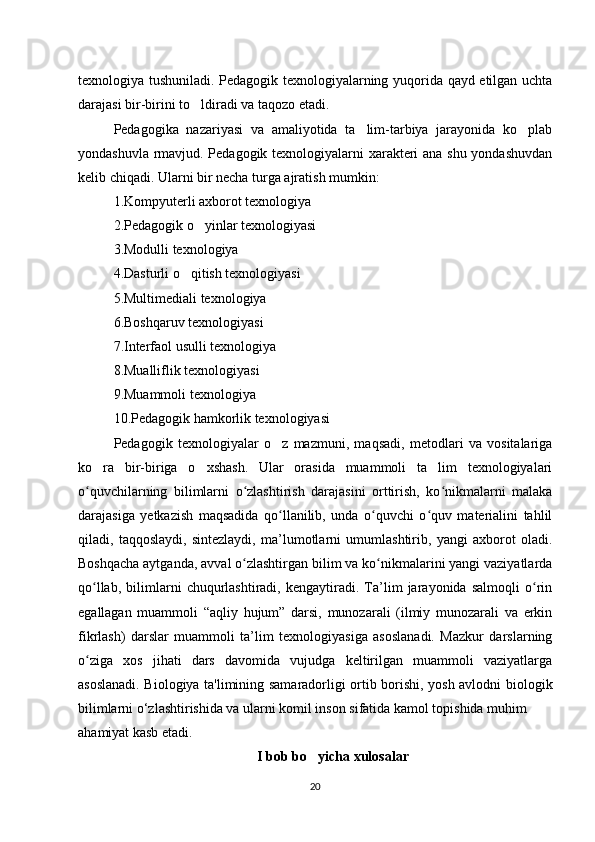texnologiya tushuniladi. Pedagogik texnologiyalarning yuqorida qayd etilgan uchta
darajasi bir-birini to ldiradi va taqozo etadi.‘
Pedagogika   nazariyasi   va   amaliyotida   ta lim-tarbiya   jarayonida   ko plab	
’ ‘
yondashuvla rmavjud. Pedagogik texnologiyalarni xarakteri ana shu yondashuvdan
kelib chiqadi. Ularni bir necha turga ajratish mumkin: 
1.Kompyuterli axborot texnologiya 
2.Pedagogik o yinlar texnologiyasi 	
‘
3.Modulli texnologiya 
4.Dasturli o qitish texnologiyasi 	
‘
5.Multimediali texnologiya 
6.Boshqaruv texnologiyasi 
7.Interfaol usulli texnologiya 
8.Mualliflik texnologiyasi 
9.Muammoli texnologiya 
10.Pedagogik hamkorlik texnologiyasi 
Pedagogik   texnologiyalar   o z   mazmuni,   maqsadi,   metodlari   va   vositalariga	
‘
ko ra   bir-biriga   o xshash.   Ular   orasida   muammoli   ta lim   texnologiyalari	
‘ ‘ ’
o quvchilarning   bilimlarni   o zlashtirish   darajasini   orttirish,   ko nikmalarni   malaka
ʻ ʻ ʻ
darajasiga   yetkazish   maqsadida   qo llanilib,   unda   o quvchi   o quv   materialini   tahlil	
ʻ ʻ ʻ
qiladi,   taqqoslaydi,   sintezlaydi,   ma’lumotlarni   umumlashtirib,   yangi   axborot   oladi.
Boshqacha aytganda, avval o zlashtirgan bilim va ko nikmalarini yangi vaziyatlarda	
ʻ ʻ
qo llab,   bilimlarni   chuqurlashtiradi,   kengaytiradi.   Ta’lim   jarayonida   salmoqli   o rin	
ʻ ʻ
egallagan   muammoli   “aqliy   hujum”   darsi,   munozarali   (ilmiy   munozarali   va   erkin
fikrlash)   darslar   muammoli   ta’lim   texnologiyasiga   asoslanadi.   Mazkur   darslarning
o ziga   xos   jihati   dars   davomida   vujudga   keltirilgan   muammoli   vaziyatlarga
ʻ
asoslanadi. Biologiya ta'limining samaradorligi ortib borishi, yosh avlodni biologik
bilimlarni o‘zlashtirishida va ularni komil inson sifatida kamol topishida muhim 
ahamiyat kasb etadi. 
I bob bo yicha xulosalar	
‘
20 