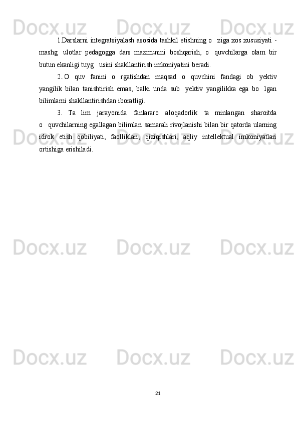1.Darslarni integratsiyalash asosida tashkil etishning o ziga xos xususiyati -‘
mashg ulotlar   pedagogga   dars   mazmunini   boshqarish,   o quvchilarga   olam   bir	
‘ ‘
butun ekanligi tuyg usini shakllantirish imkoniyatini beradi.	
‘
2.. O quv   fanini   o rgatishdan   maqsad   o quvchini   fandagi   ob yektiv	
‘ ‘ ‘ ’
yangilik   bilan   tanishtirish   emas,   balki   unda   sub yektiv   yangilikka   ega   bo lgan	
’ ‘
bilimlarni shakllantirishdan iborat ligi.
3.   Ta lim   jarayonida   fanlararo   aloqadorlik   ta minlangan   sharoitda	
’ ’
o quvchilarning egallagan bilimlari samarali rivojlanishi bilan bir qatorda ularning	
‘
idrok   etish   qobiliyati,   faolliklari,   qiziqishlari,   aqliy   intellektual   imkoniyatlari
ortishiga erishiladi.
21 