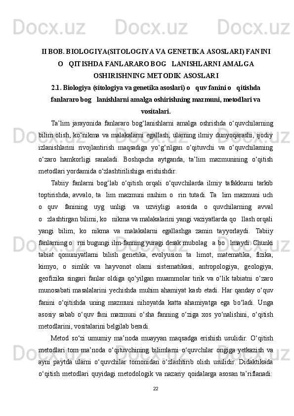II BOB. BIOLOGIYA( SITOLOGIYA VA GENETIKA ASOSLARI ) FANI NI
O QITISHDA FANLARARO BOG LANISHLARNI AMALGA‘ ‘
OSHIRISHNING METODIK ASOSLARI
2.1.   Biologiya ( sitologiya va genetika asoslari )  o quv fanini o qitishda	
‘ ‘
fanlararo bog lanishlarni amalga oshirishning mazmuni, metodlari va	
‘
vositalari.
Ta’lim   jarayonida   fanlararo   bog‘lanishlarni   amalga   oshrishda   о‘quvchilarning
bilim  olish,  kо‘nikma va  malakalarni  egallash,  ularning ilmiy dunyoqarashi,  ijodiy
izlanishlarini   rivojlantirish   maqsadiga   yо‘g‘rilgan   о‘qituvchi   va   о‘quvchilarning
о‘zaro   hamkorligi   sanaladi.   Boshqacha   aytganda,   ta’lim   mazmunining   о‘qitish
metodlari yordamida о‘zlashtirilishiga erishishdir.
Tabiiy   fanlarni   bog‘lab   o‘qitish   orqali   o‘quvchilarda   ilmiy   tafakkurni   tarkib
toptirishda,   avvalo,   ta lim   mazmuni   muhim   o rin   tutadi.   Ta lim   mazmuni   uch	
’ ‘ ’
o quv   fanining   uyg unligi   va   uzviyligi   asosida   o quvchilarning   avval	
‘ ‘ ‘
o zlashtirgan bilimi, ko nikma va malakalarini yangi vaziyatlarda qo llash orqali
‘ ‘ ‘
yangi   bilim,   ko nikma   va   malakalarni   egallashga   zamin   tayyorlaydi.  	
‘ Tabiiy
fanlarning o rni bugungi ilm-fanning yuragi desak mubolag a	
‘ ‘   bo lmaydi. Chunki	‘
tabiat   qonuniyatlarni   bilish   genetika,   evolyusion   ta limot,	
’   matematika,   fizika,
kimyo,   o simlik   va   hayvonot   olami   sistematikasi,   antropologiya,	
‘   geologiya,
geofizika   singari   fanlar   oldiga   qo‘yilgan   muammolar   tirik   va   o‘lik   tabiatni   o‘zaro
munosabati  masalalarini  yechishda  muhim  ahamiyat  kasb etadi.   Har  qanday   о ‘quv
fanini   о ‘qitishda   uning   mazmuni   nihoyatda   katta   ahamiyatga   ega   b о ‘ladi.   Unga
asosiy   sabab   о ‘quv   fani   mazmuni   о ‘sha   fanning   о ‘ziga   xos   y о ‘nalishini,   о ‘qitish
metodlarini, vositalarini belgilab beradi.
Metod   s о ‘zi   umumiy   ma’noda   muayyan   maqsadga   erishish   usulidir.   О ‘qitish
metodlari   tom   ma’noda   о ‘qituvchining   bilimlarni   о ‘quvchilar   ongiga   yetkazish   va
ayni   paytda   ularni   о ‘quvchilar   tomonidan   о ‘zlashtirib   olish   usulidir.   Didaktikada
о ‘qitish   metodlari   quyidagi   metodologik   va   nazariy   qoidalarga   asosan   ta’riflanadi:
22 