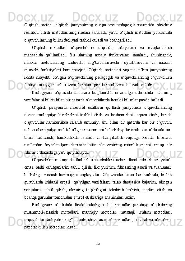 О ‘qitish   metodi   о ‘qitish   jarayonining   о ‘ziga   xos   pedagogik   sharoitida   obyektiv
reallikni   bilish   metodlarining   ifodasi   sanaladi,   ya’ni   о ‘qitish   metodlari   yordamida
о ‘quvchilarning bilish faoliyati tashkil etiladi va boshqariladi.
О ‘qitish   metodlari   о ‘quvchilarni   о ‘qitish,   tarbiyalash   va   rivojlanti-rish
maqsadida   q о ‘llaniladi.   Bu   ularning   asosiy   funksiyalari   sanaladi,   shuningdek,
mazkur   metodlarning   undovchi,   rag‘batlantiruvchi,   uyushtiruvchi   va   nazorat
qiluvchi   funksiyalari   ham   mavjud.   О ‘qitish   metodlari   yagona   ta’lim   jarayonining
ikkita   subyekti   b о ‘lgan   о ‘qituvchining   pedagogik   va   о ‘quvchilarning   о ‘quv-bilish
faoliyatini uyg‘unlashtiruvchi, hamkorligini ta’minlovchi faoliyat usulidir. 
Biologiyani   o‘qitishda   fanlararo   bog‘lanishlarni   amalga   oshirishda     ularning
vazifalarini bilish bilan bir qatorda o‘quvchilarda kerakli bilimlar paydo bo‘ladi. 
О ‘qitish   jarayonida   interfaol   usullarni   q о ‘llash   jarayonida   о ‘quvchilarning
о ‘zaro   muloqotga   kirishishini   tashkil   etish   va   boshqarishni   taqozo   etadi,   bunda
о ‘quvchilar   hamkorlikda   izlanib   umumiy,   shu   bilan   bir   qatorda   har   bir   о ‘quvchi
uchun ahamiyatga molik b о ‘lgan muammoni hal etishga kirishib ular   о ‘rtasida bir-
birini   tushunish,   hamkorlikda   ishlash   va   hamjihatlik   vujudga   keladi.   Interfaol
usullardan   foydalanilgan   darslarda   bitta   о ‘quvchining   ustunlik   qilishi,   uning   о ‘z
fikrini  о ‘tkazishiga y о ‘l q о ‘yilmaydi.
О ‘quvchilar   muloqotda   faol   ishtirok   etishlari   uchun   faqat   eshitishlari   yetarli
emas, balki eshitganlarini tahlil qilish, fikr yuritish, fikrlarning asosli  va tushunarli
b о ‘lishiga   erishish   lozimligini   anglaydilar.   О ‘quvchilar   bilan   hamkorlikda,   kichik
guruhlarda   ishlashi   orqali     q о ‘yilgan   vazifalarni   talab   darajasida   bajarish,   olingan
natijalarni   tahlil   qilish,   ularning   t о ‘g‘riligini   tekshirib   k о ‘rish,   taqdim   etish   va
boshqa guruhlar tomonidan e’tirof etishlariga erishishlari lozim.
Biologiyani   о ‘qitishda   foydalaniladigan   faol   metodlar   guruhiga   о ‘qitishning
muammoli-izlanish   metodlari,   mantiqiy   metodlar,   mustaqil   ishlash   metodlari,
о ‘quvchilar   faoliyatini   rag‘batlantirish   va   asoslash   metodlari,  nazorat   va   о ‘z- о ‘zini
nazorat qilish metodlari kiradi.
23 