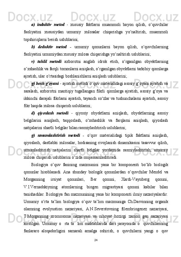 a)   induktiv   metod   -   xususiy   faktlarni   muammoli   bayon   qilish,   о ‘quvchilar
faoliyatini   xususiydan   umumiy   xulosalar   chiqarishga   y о ‘naltirish,   muammoli
topshiriqlarni berish uslublarini; 
b)   deduktiv   metod   -   umumiy   qonunlarni   bayon   qilish,   о ‘quvchilarning
faoliyatini umumiydan xususiy xulosa chiqarishga y о ‘naltirish uslublarini; 
v)   tahlil   metodi   axborotni   anglab   idrok   etish,   о ‘rganilgan   obyektlarning
о ‘xshashlik va farqli tomonlarni aniqlash,  о ‘rganilgan obyektlarni tarkibiy qismlarga
ajratish, ular  о ‘rtasidagi boshlanishlarni aniqlash uslublarini; 
g) bosh g‘oyani  - ajratish metodi  о ‘quv materialidagi asosiy g‘oyani ajratish va
saralash,   axborotni   mantiqiy   tugallangan   fikrli   qismlarga   ajratish,   asosiy   g‘oya   va
ikkinchi darajali fikrlarni ajratish, tayanch s о ‘zlar va tushunchalarni ajratish, asosiy
fikr haqida xulosa chiqarish uslublarini; 
d)   qiyoslash   metodi   -   qiyosiy   obyektlarni   aniqlash,   obyektlarning   asosiy
belgilarini   aniqlash,   taqqoslash,   о ‘xshashlik   va   farqlarni   aniqlash,   qiyoslash
natijalarini shartli belgilar bilan rasmiylashtirish uslublarini; 
g)   umumlashtirish   metodi   -   о ‘quv   materialidagi   tipik   faktlarni   aniqlash,
qiyoslash,   dastlabki   xulosalar,   hodisaning   rivojlanish   dinamikasini   tasavvur   qilish,
umumlashtirish   natijalarini   shartli   belgilar   yordamida   rasmiylashtirish,   umumiy
xulosa chiqarish uslublarini  о ‘zida mujassamlashtiradi.
Biologiya   о ‘quv   fanining   mazmunini   yana   bir   komponenti   b о ‘lib   biologik
qonunlar   hisoblanadi.   Ana   shunday   biologik   qonunlardan   о ‘quvchilar   Mendel   va
Morganning   irsiyat   qonunlari,   Ber   qonuni,   Xardi-Vaynberg   qonuni,
V.I.Vernadskiyning   atomlarning   biogen   migrastiyasi   qonuni   kabilar   bilan
tanishadilar. Biologiya fan mazmunining yana bir komponenti ilmiy nazariyalardir.
Umumiy   о ‘rta   ta’lim   biologiya   о ‘quv   ta’lim   mazmuniga   Ch.Darvinning   organik
olamning   evolyustion   nazariyasi,   A.N.Severstovning   filembriogenez   nazariyasi,
T.Morganning   xromosoma   nazariyasi   va   nihoyat   hozirgi   zamon   gen   nazariyasi
kiritilgan.   Umumiy   o rta   ta lim   maktablarida   dars   jarayonida   o quvchilarining‘ ’ ‘
fanlararo   aloqadorligini   samarali   amalga   oshirish,   o quvchilarni   yangi   o quv	
‘ ‘
24 
