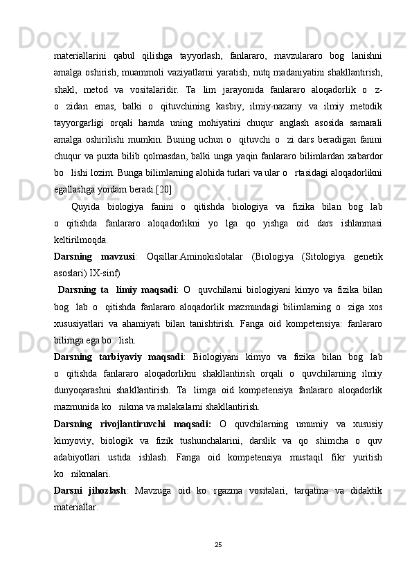 materiallarini   qabul   qilishga   tayyorlash,   fanlararo,   mavzulararo   bog lanishni‘
amalga  oshirish,   muammoli  vaziyatlarni  yaratish,  nutq  madaniyatini  shakllantirish,
shakl,   metod   va   vositalaridir.   Ta lim   jarayonida   fanlararo   aloqadorlik   o z-	
’ ‘
o zidan   emas,   balki   o qituvchining   kasbiy,   ilmiy-nazariy   va   ilmiy   metodik	
‘ ‘
tayyorgarligi   orqali   hamda   uning   mohiyatini   chuqur   anglash   asosida   samarali
amalga   oshirilishi   mumkin.   Buning   uchun   o qituvchi   o zi   dars   beradigan   fanini	
‘ ‘
chuqur   va   puxta  bilib   qolmasdan,   balki   unga   yaqin  fanlararo  bilimlardan   xabardor
bo lishi lozim. Bunga bilimlarning alohida turlari va ular o rtasidagi aloqadorlikni	
‘ ‘
egallashga yordam beradi.[20]
Quyida   biologiya   fanini   o qitishda   biologiya   va   fizika   bilan   bog lab	
‘ ‘
o qitishda   fanlararo   aloqadorlikni   yo lga   qo yishga   oid   dars   ishlanmasi	
‘ ‘ ‘
keltirilmoqda.
Darsning   mavzusi :   Oqsillar.Aminokislotalar   (Biologiya   (Sitologiya   genetik
asoslari) IX-sinf)
  Darsning   ta limiy   maqsadi	
’ :   O quvchilarni   biologiyani   kimyo   va   fizika   bilan	‘
bog lab   o qitishda   fanlararo   aloqadorlik   mazmundagi   bilimlarning   o ziga   xos	
‘ ‘ ‘
xususiyatlari   va   ahamiyati   bilan   tanishtirish.   Fanga   oid   kompetensiya:   fanlararo
bilimga ega bo lish.	
‘
Darsning   tarbiyaviy   maqsadi :   Biologiyani   kimyo   va   fizika   bilan   bog lab	
‘
o qitishda   fanlararo   aloqadorlikni   shakllantirish   orqali   o quvchilarning   ilmiy	
‘ ‘
dunyoqarashni   shakllantirish.   Ta limga   oid   kompetensiya   fanlararo   aloqadorlik	
’
mazmunida ko nikma va malakalarni shakllantirish. 	
‘
Darsning   rivojlantiruvchi   maqsadi:   O quvchilarning   umumiy   va   xususiy	
‘
kimyoviy,   biologik   va   fizik   tushunchalarini,   darslik   va   qo shimcha   o quv	
‘ ‘
adabiyotlari   ustida   ishlash.   Fanga   oid   kompetensiya   mustaqil   fikr   yuritish
ko nikmalari.	
‘
Darsni   jihozlash :   Mavzuga   oid   ko rgazma   vositalari,   tarqatma   va   didaktik	
‘
materiallar. 
25 