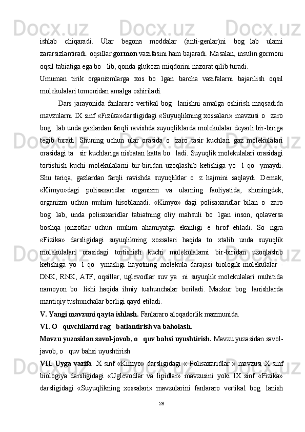 ishlab   chiqaradi.   Ular   begona   moddalar   (anti-genlar)ni   bog lab   ularni‘
zararsizlantiradi. oqsillar  gormon  vazifasini ham bajaradi. Masalan, insulin gormoni
oqsil tabiatiga ega bo lib, qonda glukoza miqdorini nazorat qilib turadi. 	
‘
Umuman   tirik   organizmlarga   xos   bo lgan   barcha   vazifalarni   bajarilish   oqsil	
‘
molekulalari tomonidan amalga oshiriladi.
Dars   jarayonida   fanlararo   vertikal   bog lanishni   amalga   oshirish   maqsadida	
‘
mavzularni IX sinf «Fizika»darsligidagi «Suyuqlikning xossalari» mavzusi o zaro	
‘
bog lab unda gazlardan farqli ravishda suyuqliklarda molekulalar deyarli bir-biriga	
‘
tegib   turadi.   Shuning   uchun   ular   orasida   o zaro   tasir   kuchlari   gaz   molekulalari	
‘
orasidagi ta sir kuchlariga nisbatan katta bo ladi. Suyuqlik molekulalari orasidagi	
’ ‘
tortishish   kuchi   molekulalarni   bir-biridan   uzoqlashib   ketishiga   yo l   qo ymaydi.	
‘ ‘
Shu   tariqa,   gazlardan   farqli   ravishda   suyuqliklar   o z   hajmini   saqlaydi.   Demak,	
‘
«Kimyo»dagi   polisaxaridlar   organizm   va   ularning   faoliyatida,   shuningdek,
organizm   uchun   muhim   hisoblanadi.   «Kimyo»   dagi   polisaxaridlar   bilan   o zaro	
‘
bog lab,   unda   polisaxaridlar   tabiatning   oliy   mahsuli   bo lgan   inson,   qolaversa	
‘ ‘
boshqa   jonzotlar   uchun   muhim   ahamiyatga   ekanligi   e tirof   etiladi.   So ngra	
’ ‘
«Fizika»   darsligidagi   suyuqlikning   xossalari   haqida   to xtalib   unda   suyuqlik
‘
molekulalari   orasidagi   tortishish   kuchi   molekulalarni   bir-biridan   uzoqlashib
ketishiga   yo l   qo ymasligi   hayotning   molekula   darajasi   biologik   molekulalar   -	
‘ ‘
DNK,   RNK,   ATF,   oqsillar,   uglevodlar   suv   ya ni   suyuqlik   molekulalari   muhitida	
’
namoyon   bo lishi   haqida   ilmiy   tushunchalar   beriladi.   Mazkur   bog lanishlarda	
‘ ‘
mantiqiy tushunchalar borligi qayd etiladi.
V. Yangi mavzuni qayta ishlash.  Fanlararo aloqadorlik mazmunida. 
VI. O quvchilarni rag batlantirish va baholash. 	
‘ ‘
Mavzu yuzasidan savol-javob, o quv bahsi uyushtirish. 	
‘ Mavzu yuzasidan savol-
javob, o quv bahsi uyushtirish.	
‘
VII.   Uyga  vazifa .  X  sinf   «Kimyo»  darsligidagi   «  Polisaxaridlar   »  mavzusi  X  sinf
biologiya   darsligidagi   «Uglevodlar   va   lipidlar»   mavzusini   yoki   IX   sinf   «Fizika»
darsligidagi   «Suyuqlikning   xossalari»   mavzularini   fanlararo   vertikal   bog lanish	
‘
28 