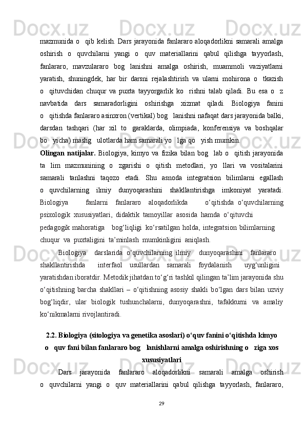 mazmunida o qib kelish. Dars jarayonida fanlararo aloqadorlikni samarali  amalga‘
oshirish   o quvchilarni   yangi   o quv   materiallarini   qabul   qilishga   tayyorlash,	
‘ ‘
fanlararo,   mavzulararo   bog lanishni   amalga   oshirish,   muammoli   vaziyatlarni	
‘
yaratish,   shuningdek,   har   bir   darsni   rejalashtirish   va   ularni   mohirona   o tkazish	
‘
o qituvchidan   chuqur   va   puxta   tayyorgarlik   ko rishni   talab   qiladi.   Bu   esa   o z	
‘ ‘ ‘
navbatida   dars   samaradorligini   oshirishga   xizmat   qiladi.   Biologiya   fanini
o qitishda fanlararo asinxron (vertikal) bog lanishni nafaqat dars jarayonida balki,
‘ ‘
darsdan   tashqari   (har   xil   to garaklarda,   olimpiada,   konferensiya   va   boshqalar	
‘
bo yicha) mashg ulotlarda ham samarali yo lga qo yish mumkin. 	
‘ ‘ ‘ ‘
Olingan   natijalar.   Biologiya,   kimyo  va   fizika  bilan   bog lab  o qitish   jarayonida	
‘ ‘
ta lim   mazmunining   o zgarishi   o qitish   metodlari,   yo llari   va   vositalarini	
’ ‘ ‘ ‘
samarali   tanlashni   taqozo   etadi.   Shu   asnoda   integratsion   bilimlarni   egallash
o quvchilarning   ilmiy   dunyoqarashini   shakllantirishga   imkoniyat   yaratadi.
‘
Biologiya   fanlarni	
  fanlararo	  aloqadorlikda   o‘qitishda	 o‘quvchilarning
psixologik	
 xususiyatlari,	 didaktik	 tamoyillar	 asosida	 hamda	 o‘qituvchi
pedagogik mahoratiga	
  bog‘liqligi	 ko‘rsatilgan   holda, integratsion  bilimlarning   	 
chuqur	
 va	 puxtaligini	 ta’minlash	 mumkinligini	 aniqlash.  
Biologiya   darslarida	
 o‘quvchilarning	 ilmiy   dunyoqarashini	  fanlararo	  
shakllantirishda   interfaol	
  usullardan	  samarali	  foydalanish   uyg‘unligini	 
yaratishdan iboratdir.   Metodik jihatdan t о ‘g‘ri tashkil qilingan ta’lim jarayonida shu
о ‘qitishning   barcha   shakllari   –   о ‘qitishning   asosiy   shakli   b о ‘lgan   dars   bilan   uzviy
bog‘liqdir,   ular   biologik   tushunchalarni,   dunyoqarashni,   tafakkurni   va   amaliy
k о ‘nikmalarni rivojlantiradi.
2.2.   Biologiya ( sitologiya va genetika asoslari )  o‘quv fanini o‘qitishda kimyo
o quv fani bilan fanlararo bog lanishlarni amalga oshirishning o ziga xos	
‘ ‘ ‘
xususiyatlari
Dars   jarayonida   fanlararo   aloqadorlikni   samarali   amalga   oshirish
o quvchilarni   yangi   o quv   materiallarini   qabul   qilishga   tayyorlash,   fanlararo,
‘ ‘
29 