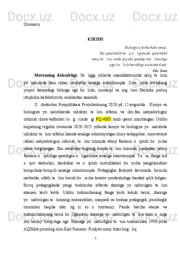 Glossariy ..…………………………………………………………………………
KIRISH
Biologiya fizika kabi emas. 
Biz qanchalik ko p o rgansak, qanchalik 	
‘ ‘
aniq bo lsa, unda quyida qanday ma lumotga 	
‘ ’
ega bo lish kerakligi tushuntiriladi.	
‘
Stiv Jons
Mavzuning   dolzarbligi.   So nggi   yillarda   mamlakatimizda   xalq   ta limi	
‘ ’
yo nalishida   ham   ulkan   islohotlar   amalga   oshirilmoqda.   Zero,   yosh   avlodning	
‘
yuqori   darajadagi   bilimga   ega   bo lishi,   mustaqil   va   sog lom   fikrlashi   porloq	
‘ ‘
istiqbolni kafolatlovchi omillardan sanaladi.
O zbekiston   Respublikasi   Prezidentining   2020-yil   12-avgustda   Kimyo   va	
‘ “
biologiya   yo nalishlarida   uzluksiz   ta lim   sifatini   va   ilm-fan   natijadorligini	
‘ ’
oshirish chora-tadbirlari to g risida gi  	
‘ ‘ ” PQ-4805   sonli  qarori imzolangan. Ushbu
hujjatning   tegishli   ilovasida   2020-2025   yillarda   kimyo   va   biologiya   yo nalishida	
‘
uzluksiz ta lim sifatini hamda amalga oshirilayotgan ilmiy-tadqiqotlar, innovatsiya	
’
ishlari   natijadorligini   oshirish,   ta lim   tizimida   tabiiy   fanlarni   o qitish   bo yicha	
’ ‘ ‘
ishlar  belgilangan. Shu sababdan  bugungi  kunda ta lim  tizimida, jumladan, tabiiy	
’
fanlarni o qitishga qaratilgan o zgarishlar amalga oshirilmoqda. Ya ni, fanga oid	
‘ ‘ ’
o quv   dasturlari,   darsliklar   va   o qitish   metodikalari   bo yicha   yangilanishlar	
‘ ‘ ‘
bosqichma-bosqich   amalga   oshirilmoqda.   Pedagoglar   faoliyati   davomida,   birinchi
navbatda, sifatli ta lim berish bo yicha kreativ yondashishga harakat qilib kelgan.	
’ ‘
Biroq   pedagogikada   yangi   tushuncha   sifatida   shaxsga   yo naltirilgan   ta lim	
‘ ’
atamasi   kirib   keldi.   Ushbu   tushunchaning   fanga   kirib   kelish   tarixi,   shaxsga
yo naltirilgan ta limning xususiyatlari, maqsadi va boshqa pedagogik, psixologik	
‘ ’
tomonlari   haqida   ikki   og iz   so z   yuritamiz.   Fanda   barcha   atama   va	
‘ ‘
tushunchalarning   tarixi   bo lganidek,   shaxsga   yo naltirilgan   ta lim   ham   o ziga	
‘ ‘ ’ ‘
xos   tarixiy   bosqichga   ega.   Shaxsga   yo naltirilgan   ta lim   tushunchasi   1940-yilda	
‘ ’
AQShlik psixolog olim Karl Ransom  Rodjers nomi bilan bog liq.	
‘
3 