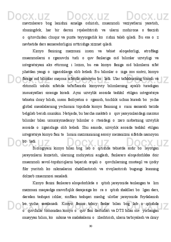 mavzulararo   bog lanishni   amalga   oshirish,   muammoli   vaziyatlarni   yaratish,‘
shuningdek,   har   bir   darsni   rejalashtirish   va   ularni   mohirona   o tkazish	
‘
o qituvchidan   chuqur   va   puxta   tayyorgarlik   ko rishni   talab   qiladi.   Bu   esa   o z	
‘ ‘ ‘
navbatida dars samaradorligini orttirishga xizmat qiladi.
Kimyo   fanining   mazmuni   inson   va   tabiat   aloqadorligi,   atrofdagi
muammolarni   o rganuvchi   turli   o quv   fanlariga   oid   bilimlar   uzviyligi   va	
‘ ‘
integratsiyani   aks   ettirmog i   lozim,   bu   esa   kimyo   faniga   oid   bilimlarni   sifat	
‘
jihatdan   yangi   o zgarishlarga   olib   keladi.   Bu   bilimlar   o ziga   xos   sintez,   kimyo	
‘ ‘
faniga oid bilimlar majmui sifatida namoyon bo ladi. Ular tafakkurning tizimli va	
‘
ehtimolli   uslubi   sifatida   tafsiflanishi   kimyoviy   bilimlarning   ajralib   turadigan
xususiyatlari   sirasiga   kiradi.   Ayni   uzviylik   asosida   tashkil   etilgan   integratsiya
tabiatni   ilmiy   bilish,   inson   faoliyatini   o rganish,   tinchlik   uchun   kurash   bo yicha	
‘ ‘
global   masalalarning   yechimini   topishda   kimyo   fanining   o rnini   samarali   tarzda	
‘
belgilab berish mumkin. Natijada, bu barcha maktab o quv jarayonlaridagi maxsus	
‘
bilimlar   bilan   umumiymadaniy   bilimlar   o rtasidagi   o zaro   nisbatning   uzviylik	
‘ ‘
asosida   o zgarishiga   olib   keladi.   Shu   asnoda,   uzviylik   asosida   tashkil   etilgan	
‘
integratsiya kimyo fani ta limini mazmunining asosiy mexanizmi sifatida namoyon	
’
bo ladi.	
‘
Biologiyani   kimyo   bilan   bog lab   o qitishda   tabiatda   sodir   bo layotgan	
‘ ‘ ‘
jarayonlarni   kuzatish,   ularning   mohiyatini   anglash,   fanlararo   aloqadorlikka   doir
muammoli   savol-topshiriqlarni   bajarish   orqali   o quvchilarning   mustaqil   va   ijodiy	
‘
fikr   yuritish   ko nikmalarini   shakllantirish   va   rivojlantirish   bugungi   kunning	
‘
dolzarb muammosi sanaladi.
Kimyo   fanini   fanlararo   aloqadorlikda   o qitish   jarayonida   tanlangan   ta lim	
‘ ’
mazmuni maqsadga muvofiqlik darajasiga ko ra o qitish shakllari bo lgan dars,
‘ ‘ ‘
darsdan   tashqari   ishlar,   sinfdan   tashqari   mashg ulotlar   jarayonida   foydalanish	
‘
bo yicha   saralanadi.   Kimyo   fanini   tabiiy   fanlar   bilan   bog lab   o qitishda	
‘ ‘ ‘
o quvchilar tomonidan kimyo o quv fani dasturlari va DTS bilan me yorlangan
‘ ‘ ’
muayyan bilim, ko nikma va malakalarni o zlashtirish, ularni tarbiyalash va ilmiy	
‘ ‘
30 