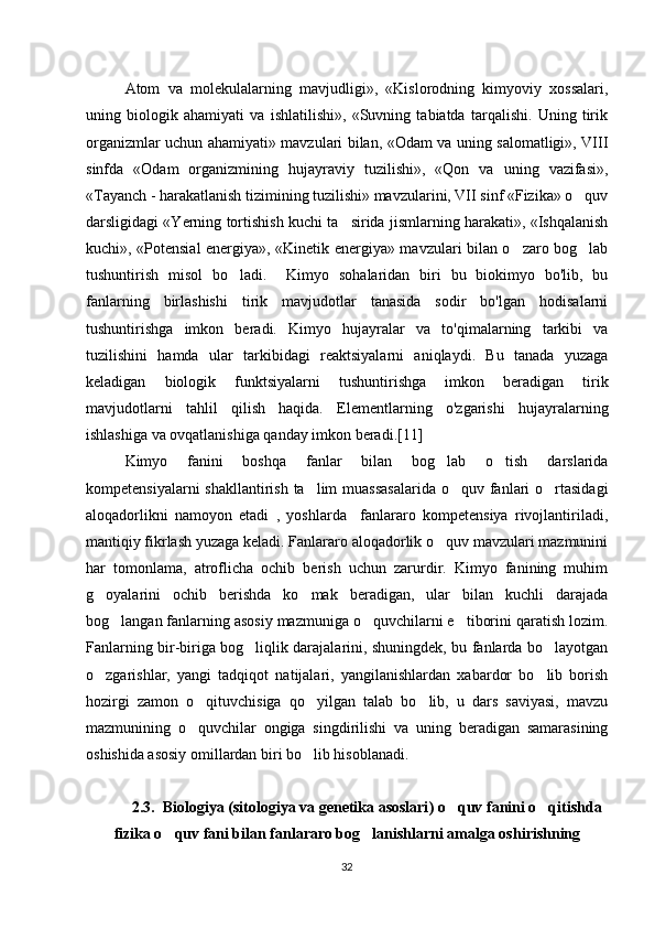 Atom   va   molekulalarning   mavjudligi»,   «Kislorodning   kimyoviy   xossalari,
uning   biologik   ahamiyati   va   ishlatilishi»,   «Suvning   tabiatda   tarqalishi.   Uning   tirik
organizmlar uchun ahamiyati» mavzulari bilan, «Odam va uning salomatligi», VIII
sinfda   «Odam   organizmining   hujayraviy   tuzilishi»,   «Qon   va   uning   vazifasi»,
«Tayanch - harakatlanish tizimining tuzilishi» mavzularini, VII sinf «Fizika» o quv‘
darsligidagi «Yerning tortishish kuchi ta sirida jismlarning harakati», «Ishqalanish	
’
kuchi», «Potensial energiya», «Kinetik energiya» mavzulari bilan o zaro bog lab	
‘ ‘
tushuntirish   misol   bo ladi.     Kimyo   sohalaridan   biri   bu   biokimyo   bo'lib,   bu	
‘
fanlarning   birlashishi   tirik   mavjudotlar   tanasida   sodir   bo'lgan   hodisalarni
tushuntirishga   imkon   beradi.   Kimyo   hujayralar   va   to'qimalarning   tarkibi   va
tuzilishini   hamda   ular   tarkibidagi   reaktsiyalarni   aniqlaydi.   Bu   tanada   yuzaga
keladigan   biologik   funktsiyalarni   tushuntirishga   imkon   beradigan   tirik
mavjudotlarni   tahlil   qilish   haqida.   Elementlarning   o'zgarishi   hujayralarning
ishlashiga va ovqatlanishiga qanday imkon beradi.[11]
Kimyo   fanini   boshqa   fanlar   bilan   bog lab   o tish   darslarida	
‘ ‘
kompetensiyalarni  shakllantirish ta lim  muassasalarida  o quv fanlari o rtasidagi	
’ ‘ ‘
aloqadorlikni   namoyon   etadi   ,   yoshlarda     fanlararo   kompetensiya   rivojlantiriladi,
mantiqiy fikrlash yuzaga keladi. Fanlararo aloqadorlik o quv mavzulari mazmunini	
‘
har   tomonlama,   atroflicha   ochib   berish   uchun   zarurdir.   Kimyo   fanining   muhim
g oyalarini   ochib   berishda   ko mak   beradigan,   ular   bilan   kuchli   darajada	
‘ ‘
bog langan fanlarning asosiy mazmuniga o quvchilarni e tiborini qaratish lozim.	
‘ ‘ ’
Fanlarning bir-biriga bog liqlik darajalarini, shuningdek, bu fanlarda bo layotgan	
‘ ‘
o zgarishlar,   yangi   tadqiqot   natijalari,   yangilanishlardan   xabardor   bo lib   borish	
‘ ‘
hozirgi   zamon   o qituvchisiga   qo yilgan   talab   bo lib,   u   dars   saviyasi,   mavzu	
‘ ‘ ‘
mazmunining   o quvchilar   ongiga   singdirilishi   va   uning   beradigan   samarasining
‘
oshishida asosiy omillardan biri bo lib hisoblanadi. 	
‘
2.3.    Biologiya ( sitologiya va genetika asoslari )  o quv fanini o qitishda	
‘ ‘
fizika o quv fani bilan fanlararo bog lanishlarni amalga oshirishning 	
‘ ‘
32 