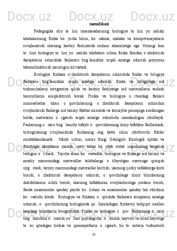 metodikasi
Pedagogika   oliy   ta lim   muassasalarining   biologiya   ta lim   yo nalishi’ ’ ‘
talabalarining   fizika   bo yicha   bilim,   ko nikma,   malaka   va   kompetensiyalarni	
‘ ‘
rivojlantirish   ularning   kasbiy   faoliyatida   muhim   ahamiyatga   ega.   Hozirgi   kun
ta limi   biologiya   ta lim   yo nalishi   talabalari   uchun   fizika   fanidan   o`zlashtirish	
’ ’ ‘
darajalarini   oshirishda   fanlararo   bog`lanishlar   orqali   amalga   oshirish   jarayonni
takomillashtirish zarurligini ko'rsatadi. 
Biologiya   fizikani   o`zlashtirish   darajalarini   oshirishda   fizika   va   bilogiya
fanlararo   bog`lanishlar   orqali   amalga   oshirish,   fizika   va   bilogiyaga   oid
tushunchalarni   integrasiya   qilish   va   kasbiy   faoliyatga   oid   materiallarni   tanlash
tamoyillarini   aniqlashtirish   kerak.   Fizika   va   biologiya   o rtasidagi   fanlaro	
‘
munosabatlar   bilan   o quvchilarning   o zlashtirish   darajalarini   oshirishni	
‘ ‘
rivojlantirish fanlarga oid tarixiy faktlar misolida va tarixiylik prinsipiga asoslangan
holda,   materialni   o rgatish   orqali   amalga   oshirilishi   mumkinligini   isbotlaydi.	
‘
Fanlarning o zaro bog lanishi tufayli o quvchilarning ilmiy tafakkur faollashadi,	
‘ ‘ ‘
biologiyaning   rivojlanishida   fizikaning   eng   katta   rolini   isbotlovchi   fikrlar
mustahkamlanadi.     Misol   uchun,   nemis   fizigi   Gelmgols   fiziologik   optika   va
fiziologik   akustikani   yaratdi,   nerv   tolasi   bo ylab   elektr   impulsining   tarqalish	
‘
tezligini o lchadi.  Tajriba shuni ko rsatadiki, biologiya va fizikaga oid tarixiy va	
‘ ‘
amaliy   mazmundagi   materiallar   talabalarga   o tilayotgan   mavzuga   qiziqish	
‘
uyg otadi, tarixiy mazmundagi materiallar kiritish, ularning ijodiy tafakkurga kirib	
‘
borish,   o zlashtirish   darajalarini   oshirish,   o quvchilarga   ilmiy   bilimlarning	
‘ ‘
dialektikasini   ochib   berish,   ularning   tafakkurini   rivojlantirishga   yordam   berish,
fanda   muammolar   qanday   paydo   bo lishini   va   muammolar   qanday   hal   etilishini	
‘
ko rsatishi   kerak.     Biologiya   va   fizikani   o qitishda   fanlararo   aloqalarni   amalga	
‘ ‘
oshirish,   o quvchilarning   biologiyada   qo llaniladigan   fizikaviy   tadqiqot   usullari	
‘ ‘
haqidagi   bilimlarini   kengaytiradi.   Fizika   va   biologiya   o quv     fanlarining   o zaro	
‘ ‘
bog lanishini o rnatish yo llari quyidagicha: o simlik, hayvon va inson hayotiga	
‘ ‘ ‘ ‘
ta sir   qiladigan   hodisa   va   qonuniyatlarni   o rganib,   bu   ta sirlarni   tushuntirib	
’ ‘ ’
33 