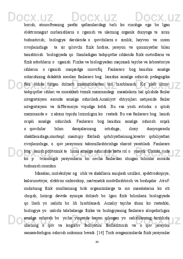 borish;   atmosferaning   pastki   qatlamlaridagi   turli   ko rinishga   ega   bo lgan‘ ‘
elektromagnit   nurlanishlarni   o rganish   va   ularning   organik   dunyoga   ta sirini	
‘ ’
tushuntirish;     biologiya     darslarida   o quvchilarni   o simlik,     hayvon     va     inson	
‘ ‘
rivojlanishiga     ta sir   qiluvchi   fizik   hodisa,   jarayon   va   qonuniyatlar   bilan	
’
tanishtirish     biologiyada   qo llaniladigan   tadqiqotlar   ishlarida   fizik   metodlarni   va	
‘
fizik asboblarni o rganish. Fizika va biologiyadan majmuali tajriba va laboratoriya	
‘
ishlarini   o rganish   maqsadga   muvofiq.   Fanlararo   bog lanishni   amalga	
‘ ‘
oshirishning   didaktik   asoslari   fanlararo   bog lanishni   amalga   oshirish   pedagogika	
‘
fani   oldida   turgan   dolzarb   muammolardan   biri   hisoblanadi.   Ko plab   ilmiy-	
‘
tadqiqotlar ishlari va murakkab texnik mazmundagi   masalalarni hal qilishda fanlar
integratsiyasi   asosida   amalga   oshiriladi.Amaliyot   ehtiyojlari   natijasida   fanlar
integratsiyasi   va   differensiya   vujudga   keldi.   Bu   esa   yosh   avlodni   o qitish	
‘
mazmunida o z aksini topishi lozimligini ko rsatadi. Bu esa fanlararo bog lanish	
‘ ‘ ‘
orqali   amalga   oshiriladi.   Fanlararo   bog lanishni   amalga   oshirish   orqali	
‘
o quvchilar   bilim   darajalarining   ortishiga,   ilmiy   dunyoqarashi	
‘
shakllanishiga,mustaqil   mantiqiy   fikrlash   qobiliyatlarining,kreativ   qobiliyatlari
rivojlanishiga,   o quv   jarayonini   takomillashtirishga   sharoit   yaratiladi.   Fanlararo	
‘
bog lanish politexnik ta limni amalga oshirishda katta rol o ynaydi. Chunki, juda	
‘ ’ ‘
ko p     texnologik   jarayonlarni   bir   necha   fanlardan   olingan   bilimlar   asosida
‘
tushunish mumkin
Masalan, molekulyar og irlik va shakllarni aniqlash usullari; spektroskopiya;	
‘
kalorimetriya;  elektron mikroskop;  matematik modellashtirish va boshqalar.  Atrof-
muhitning   fizik   omillarining   tirik   organizmlarga   ta siri   masalalarini   ko rib	
’ ‘
chiqish,   hozirgi   davrda   ayniqsa   dolzarb   bo lgan   fizik   bilimlarni   biologiyada	
‘
qo llash   yo nalishi   bo lib   hisoblanadi.   Amaliy   tajriba   shuni   ko rsatadiki,	
‘ ‘ ‘ ‘
biologiya   yo nalishi   talabalariga   fizika   va   biologiyaning   fanlararo   aloqadorligini	
‘
amalga   oshirish   bo yicha   yuqorida   bayon   qilingan   yo nalishlarning   kiritilishi	
‘ ‘
ularning   o quv   va   kognitiv   faoliyatini   faollashtirish   va   o quv   jarayoni	
‘ ‘
samaradorligini oshirish imkonini beradi. [14]  Tirik oraganizmlarda fizik jarayonlar
34 