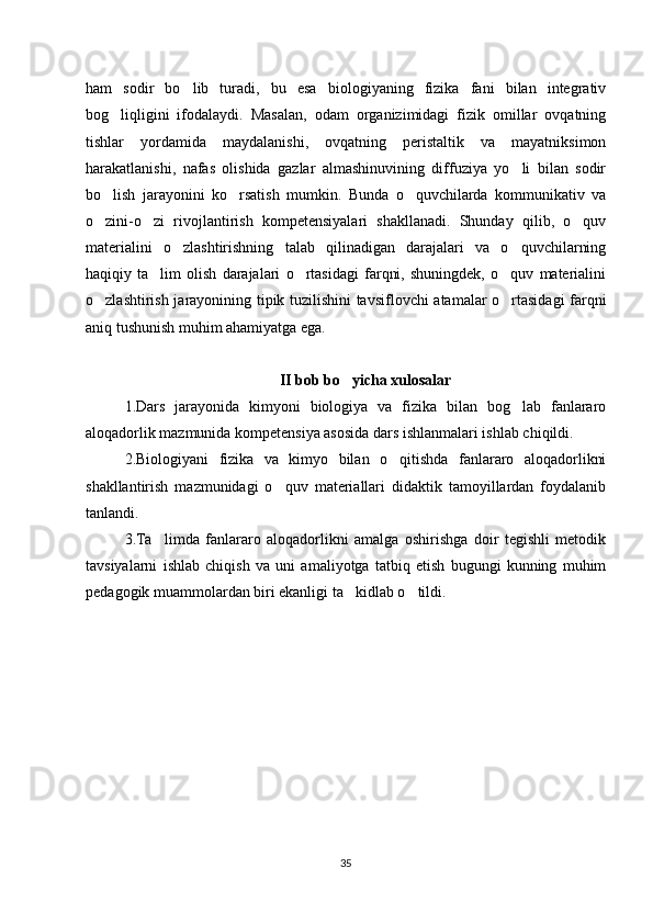 ham   sodir   bo lib   turadi,   bu   esa   biologiyaning   fizika   fani   bilan   integrativ‘
bog liqligini   ifodalaydi.   Masalan,   odam   organizimidagi   fizik   omillar   ovqatning	
‘
tishlar   yordamida   maydalanishi,   ovqatning   peristaltik   va   mayatniksimon
harakatlanishi,   nafas   olishida   gazlar   almashinuvining   diffuziya   yo li   bilan   sodir	
‘
bo lish   jarayonini   ko rsatish   mumkin.   Bunda   o quvchilarda   kommunikativ   va	
‘ ‘ ‘
o zini-o zi   rivojlantirish   kompetensiyalari   shakllanadi.   Shunday   qilib,   o quv
‘ ‘ ‘
materialini   o zlashtirishning   talab   qilinadigan   darajalari   va   o quvchilarning	
‘ ‘
haqiqiy   ta lim   olish   darajalari   o rtasidagi   farqni,   shuningdek,   o quv   materialini	
’ ‘ ‘
o zlashtirish jarayonining tipik tuzilishini tavsiflovchi atamalar o rtasidagi farqni	
‘ ‘
aniq tushunish muhim ahamiyatga ega.
II bob bo yicha xulosalar	
‘
1.Dars   jarayonida   kimyoni   biologiya   va   fizika   bilan   bog lab   fanlararo	
‘
aloqadorlik mazmunida kompetensiya asosida dars ishlanmalari ishlab chiqildi.
2.Biologiyani   fizika   va   kimyo   bilan   o qitishda   fanlararo   aloqadorlikni	
‘
shakllantirish   mazmunidagi   o quv   materiallari   didaktik   tamoyillardan   foydalanib	
‘
tanlandi. 
3.Ta limda   fanlararo   aloqadorlikni   amalga   oshirishga   doir   tegishli   metodik	
’
tavsiyalarni   ishlab   chiqish   va   uni   amaliyotga   tatbiq   etish   bugungi   kunning   muhim
pedagogik muammolardan biri ekanligi ta kidlab o tildi. 	
’ ‘
35 