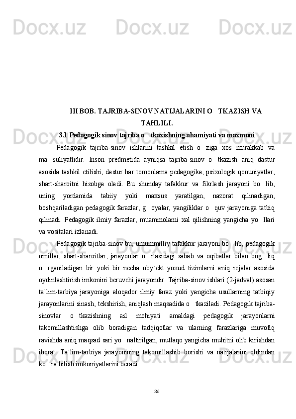III BOB. TAJRIBA-SINOV NATIJALARINI O TKAZISH VA‘
TAHLILI .
3.1 Pedagogik sinov tajriba o tkazishning ahamiyati va mazmuni	
‘
Pedagogik   tajriba-sinov   ishlarini   tashkil   etish   o ziga   xos   murakkab   va	
‘
ma suliyatlidir.   Inson   predmetida   ayniqsa   tajriba-sinov   o tkazish   aniq   dastur	
’ ‘
asosida tashkil etilishi, dastur har tomonlama pedagogika, psixologik qonuniyatlar,
shart-sharoitni   hisobga   oladi.   Bu   shunday   tafakkur   va   fikrlash   jarayoni   bo lib,	
‘
uning   yordamida   tabiiy   yoki   maxsus   yaratilgan,   nazorat   qilinadigan,
boshqariladigan pedagogik farazlar, g oyalar, yangiliklar o quv jarayoniga tatbiq	
‘ ‘
qilinadi.   Pedagogik   ilmiy   farazlar,   muammolarni   xal   qilishning   yangicha   yo llari	
‘
va vositalari izlanadi. 
Pedagogik tajriba-sinov bu, umummilliy tafakkur jarayoni bo lib, pedagogik	
‘
omillar,   shart-sharoitlar,   jarayonlar   o rtasidagi   sabab   va   oqibatlar   bilan   bog liq	
‘ ‘
o rganiladigan   bir   yoki   bir   necha   oby`ekt   yoxud   tizimlarni   aniq   rejalar   asosida	
‘
oydinlashtirish imkonini beruvchi jarayondir. Tajriba-sinov ishlari (2-jadval) asosan
ta`lim-tarbiya   jarayoniga   aloqador   ilmiy   faraz   yoki   yangicha   usullarning   tatbiqiy
jarayonlarini sinash, tekshirish, aniqlash maqsadida o tkaziladi. Pedagogik tajriba-	
‘
sinovlar   o tkazishning   asl   mohiyati   amaldagi   pedagogik   jarayonlarni	
‘
takomillashtishga   olib   boradigan   tadqiqotlar   va   ularning   farazlariga   muvofiq
ravishda aniq maqsad sari yo naltirilgan, mutlaqo yangicha muhitni olib kirishdan	
‘
iborat.   Ta`lim-tarbiya   jarayonining   takomillashib   borishi   va   natijalarini   oldindan
ko ra bilish imkoniyatlarini beradi.  	
‘
36 