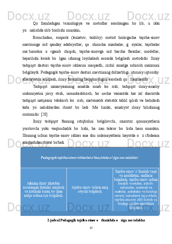 Qo llaniladigan   texnologiya   va   metodlar   asoslangan   bo lib,   u   ikki‘ ‘
yo nalishda olib borilishi mumkin	
‘ . 
Birinchidan,   empirik   (kuzatuv,   taxliliy)   metod   hozirgacha   tajriba-sinov
mavzusiga   oid   qanday   adabiyotlar,   qo shimcha   manbalar,   g oyalar,   tajribalar	
‘ ‘
ma`lumotini   o rganib   chiqish,   tajriba-sinovga   oid   barcha   farazlar,   modellar,	
‘
bajarilishi   kerak   bo lgan   ishning   loyihalash   asosida   belgilash   metodidir.   Ilmiy	
‘
tadqiqot   dasturi   tajriba-sinov   ishlarini   maqsadli,   izchil   amalga   oshirish   mazmuni
belgilaydi. Pedagogik tajriba-sinov dasturi mavzuning dolzarbligi, ijtimoiy iqtisodiy
ahamiyatini aniqlash, ilmiy farazning haqqoniyligini asoslash qo llanmasidir.	
‘
Tadqiqot   nazariyasining   amalda   sinab   ko rish;   tadqiqot   ilmiy-amaliy	
‘
imkoniyatini   joriy   etish,   umumlashtirish;   bir   necha   variantda   har   xil   sharoitda
tadqiqot   natijasini   tekshirib   ko rish;   matematik   statistik   tahlil   qilish   va   baholash	
‘
kabi   yo nalishlardan   iborat   bo ladi.   Ma lumki,   amaliyot   ilmiy   bilishning	
‘ ‘ ’
mezonidir. [20]
Ilmiy   tadqiqot   fanning   istiqbolini   belgilovchi,   mumtoz   qonuniyatlarni
yorituvchi   yoki   vaqtinchalik   bo lishi,   ba zan   takror   bo lishi   ham   mumkin.	
‘ ’ ‘
Shuning   uchun   tajriba-sinov   ishlari   ana   shu   imkoniyatlarni   hayotda   o z   ifodasini	
‘
aniqlashdan iborat bo'ladi. 
2-jadval  Pedagogik tajriba-sinov o tkazishda o ziga xos talablar	
‘ ‘
37 