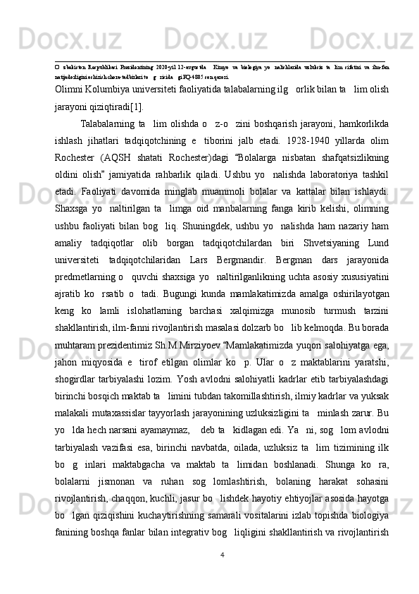 ___________________________________________________________________
O zbekiston   Respublikasi   Prezidentining   2020-yil   12-avgustda   Kimyo   va   biologiya   yo nalishlarida   uzluksiz   ta lim   sifatini   va   ilm-fan‘ “ ‘ ’
natijadorligini oshirish chora-tadbirlari to g risida gi PQ-4805 son qarori.	
‘ ‘ ”
Olimni Kolumbiya universiteti faoliyatida talabalarning ilg orlik bilan ta lim olish	
‘ ’
jarayoni qiziqtiradi[ 1 ].
Talabalarning   ta lim   olishda   o z-o zini   boshqarish   jarayoni,   hamkorlikda	
’ ‘ ‘
ishlash   jihatlari   tadqiqotchining   e tiborini   jalb   etadi.   1928-1940   yillarda   olim	
’
Rochester   (AQSH   shatati   Rochester)dagi   Bolalarga   nisbatan   shafqatsizlikning	
“
oldini   olish   jamiyatida   rahbarlik   qiladi.   Ushbu   yo nalishda   laboratoriya   tashkil	
”	‘
etadi.   Faoliyati   davomida   minglab   muammoli   bolalar   va   kattalar   bilan   ishlaydi.
Shaxsga   yo naltirilgan   ta limga   oid   manbalarning   fanga   kirib   kelishi,   olimning	
‘ ’
ushbu   faoliyati   bilan   bog liq.   Shuningdek,   ushbu   yo nalishda   ham   nazariy   ham	
‘ ‘
amaliy   tadqiqotlar   olib   borgan   tadqiqotchilardan   biri   Shvetsiyaning   Lund
universiteti   tadqiqotchilaridan   Lars   Bergmandir.   Bergman   dars   jarayonida
predmetlarning o quvchi  shaxsiga  yo naltirilganlikning uchta asosiy  xususiyatini	
‘ ‘
ajratib   ko rsatib   o tadi.  	
‘ ‘ Bugungi   kunda   mamlakatimizda   amalga   oshirilayotgan
keng   ko lamli   islohatlarning   barchasi   xalqimizga   munosib   turmush   tarzini
‘
shakllantirish, ilm-fanni rivojlantirish masalasi dolzarb bo lib kelmoqda. Bu borada	
‘
muhtaram prezidentimiz Sh.M.Mirziyoev  Mamlakatimizda yuqori salohiyatga ega,	
“
jahon   miqyosida   e tirof   etilgan   olimlar   ko p.   Ular   o z   maktablarini   yaratshi,	
’ ‘ ‘
shogirdlar   tarbiyalashi   lozim.   Yosh   avlodni   salohiyatli   kadrlar   etib   tarbiyalashdagi
birinchi bosqich maktab ta limini tubdan takomillashtirish, ilmiy kadrlar va yuksak	
’
malakali mutaxassislar tayyorlash jarayonining uzluksizligini ta minlash zarur. Bu	
’
yo lda hech narsani ayamaymaz,  deb ta kidlagan edi. Ya ni, sog lom avlodni	
‘ ” ’ ’ ‘
tarbiyalash   vazifasi   esa,   birinchi   navbatda,   oilada,   uzluksiz   ta lim   tizimining   ilk	
’
bo g inlari   maktabgacha   va   maktab   ta limidan   boshlanadi.   Shunga   ko ra,	
‘ ‘ ’ ‘
bolalarni   jismonan   va   ruhan   sog lomlashtirish,   bolaning   harakat   sohasini	
‘
rivojlantirish, chaqqon, kuchli, jasur bo lishdek hayotiy ehtiyojlar asosida hayotga
‘
bo lgan qiziqishini  kuchaytirishning samarali  vositalarini  izlab topishda biologiya	
‘
fanining boshqa fanlar bilan integrativ bog liqligini shakllantirish va rivojlantirish	
‘
4 