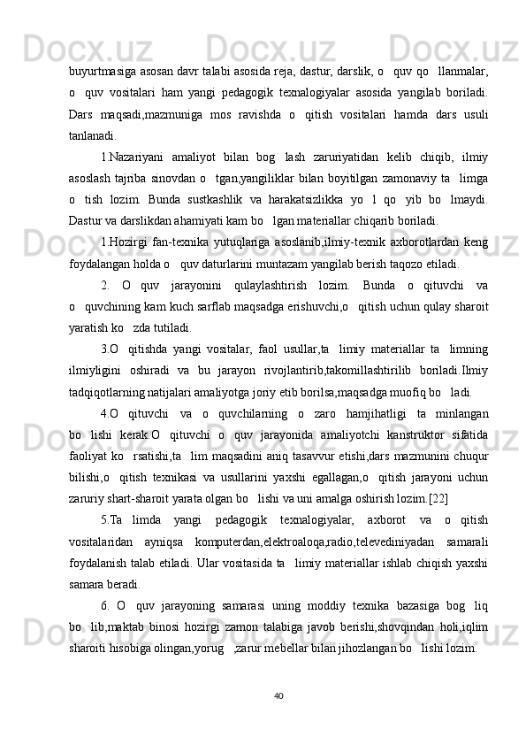 buyurtmasiga asosan davr talabi asosida reja, dastur, darslik, o quv qo llanmalar,‘ ‘
o quv   vositalari   ham   yangi   pedagogik   texnalogiyalar   asosida   yangilab   boriladi.	
‘
Dars   maqsadi,mazmuniga   mos   ravishda   o qitish   vositalari   hamda   dars   usuli	
‘
tanlanadi.
1.Nazariyani   amaliyot   bilan   bog lash   zaruriyatidan   kelib   chiqib,   ilmiy	
‘
asoslash   tajriba   sinovdan   o tgan,yangiliklar   bilan   boyitilgan   zamonaviy   ta limga	
‘ ’
o tish   lozim.   Bunda   sustkashlik   va   harakatsizlikka   yo l   qo yib   bo lmaydi.	
‘ ‘ ‘ ‘
Dastur va darslikdan ahamiyati kam bo lgan materiallar chiqarib boriladi. 	
‘
1.Hozirgi   fan-texnika   yutuqlariga   asoslanib,ilmiy-texnik   axborotlardan   keng
foydalangan holda o quv daturlarini muntazam yangilab berish taqozo etiladi. 	
‘
2.   O quv   jarayonini   qulaylashtirish   lozim.   Bunda   o qituvchi   va	
‘ ‘
o quvchining kam kuch sarflab maqsadga erishuvchi,o qitish uchun qulay sharoit	
‘ ‘
yaratish ko zda tutiladi. 	
‘
3.O qitishda   yangi   vositalar,   faol   usullar,ta limiy   materiallar   ta limning
‘ ’ ’
ilmiyligini   oshiradi   va   bu   jarayon   rivojlantirib,takomillashtirilib   boriladi.Ilmiy
tadqiqotlarning natijalari amaliyotga joriy etib borilsa,maqsadga muofiq bo ladi. 	
‘
4.O qituvchi   va   o quvchilarning   o zaro   hamjihatligi   ta minlangan	
‘ ‘ ‘ ’
bo lishi   kerak.O qituvchi   o quv   jarayonida   amaliyotchi   kanstruktor   sifatida	
‘ ‘ ‘
faoliyat   ko rsatishi,ta lim   maqsadini   aniq tasavvur  etishi,dars  mazmunini   chuqur	
‘ ’
bilishi,o qitish   texnikasi   va   usullarini   yaxshi   egallagan,o qitish   jarayoni   uchun	
‘ ‘
zaruriy shart-sharoit yarata olgan bo lishi va uni amalga oshirish lozim.[22] 	
‘
5.Ta limda   yangi   pedagogik   texnalogiyalar,   axborot   va   o qitish	
’ ‘
vositalaridan   ayniqsa   komputerdan,elektroaloqa,radio,televediniyadan   samarali
foydalanish talab etiladi. Ular vositasida ta limiy materiallar ishlab chiqish yaxshi	
’
samara beradi. 
6.   O quv   jarayoning   samarasi   uning   moddiy   texnika   bazasiga   bog liq	
‘ ‘
bo lib,maktab   binosi   hozirgi   zamon   talabiga   javob   berishi,shovqindan   holi,iqlim	
‘
sharoiti hisobiga olingan,yorug ,zarur mebellar bilan jihozlangan bo lishi lozim. 	
‘ ‘
40 