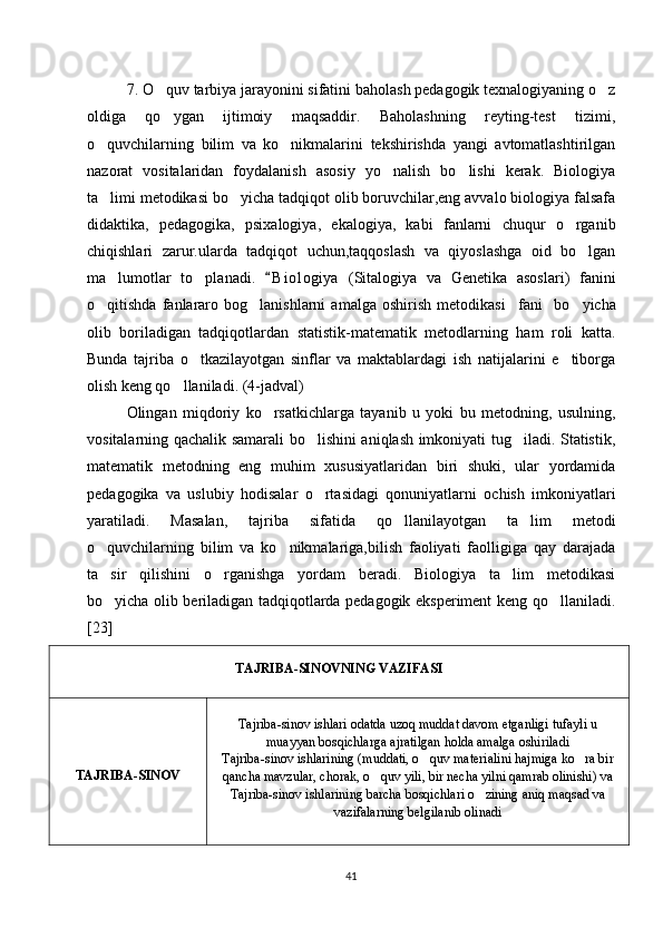 7. O quv tarbiya jarayonini sifatini baholash pedagogik texnalogiyaning o z‘ ‘
oldiga   qo ygan   ijtimoiy   maqsaddir.   Baholashning   reyting-test   tizimi,
‘
o quvchilarning   bilim   va   ko nikmalarini   tekshirishda   yangi   avtomatlashtirilgan	
‘ ‘
nazorat   vositalaridan   foydalanish   asosiy   yo nalish   bo lishi   kerak.   Biologiya	
‘ ‘
ta limi metodikasi bo yicha tadqiqot olib boruvchilar,eng avvalo biologiya falsafa	
’ ‘
didaktika,   pedagogika,   psixalogiya,   ekalogiya,   kabi   fanlarni   chuqur   o rganib	
‘
chiqishlari   zarur.ularda   tadqiqot   uchun,taqqoslash   va   qiyoslashga   oid   bo lgan	
‘
ma lumotlar   to planadi.  	
’ ‘ B i o logiya   (Sitalogiya   va   Genetika   asoslari)   fanini	“
o qitishda   fanlararo   bog lanishlarni   amalga   oshirish   metodikasi fani  	
‘ ‘ ”   bo yicha	‘
olib   boriladigan   tadqiqotlardan   statistik-matematik   metodlarning   ham   roli   katta.
Bunda   tajriba   o tkazilayotgan   sinflar   va   maktablardagi   ish   natijalarini   e tiborga	
‘ ’
olish keng qo llaniladi. (4-jadval)	
‘
Olingan   miqdoriy   ko rsatkichlarga   tayanib   u   yoki   bu   metodning,   usulning,	
‘
vositalarning qachalik samarali bo lishini aniqlash imkoniyati tug iladi. Statistik,	
‘ ‘
matematik   metodning   eng   muhim   xususiyatlaridan   biri   shuki,   ular   yordamida
pedagogika   va   uslubiy   hodisalar   o rtasidagi   qonuniyatlarni   ochish   imkoniyatlari
‘
yaratiladi.   Masalan,   tajriba   sifatida   qo llanilayotgan   ta lim   metodi	
‘ ’
o quvchilarning   bilim   va   ko nikmalariga,bilish   faoliyati   faolligiga   qay   darajada	
‘ ‘
ta sir   qilishini   o rganishga   yordam   beradi.   Biologiya   ta lim   metodikasi
’ ‘ ’
bo yicha olib beriladigan tadqiqotlarda pedagogik eksperiment keng qo llaniladi.
‘ ‘
[23]
TAJRIBA-SINOVNING VAZIFASI
TAJRIBA-SINOV Tajriba-sinov ishlari odatda uzoq muddat davom etganligi tufayli u
muayyan bosqichlarga ajratilgan holda amalga oshiriladi
Tajriba-sinov ishlarining (muddati, o quv materialini hajmiga ko ra bir	
‘ ‘
qancha mavzular, chorak, o quv yili, bir necha yilni qamrab olinishi) va	
‘
Tajriba-sinov ishlarining barcha bosqichlari o zining aniq maqsad va	
‘
vazifalarning belgilanib olinadi
41 