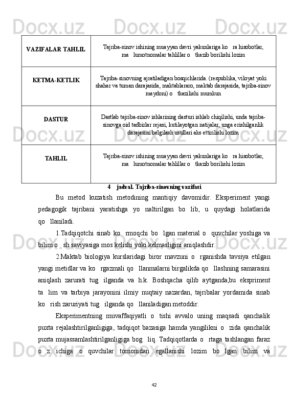 VAZIFALAR   TAHLIL Tajriba-sinov ishining muayyan davri yakunlariga ko ra hisobotlar,‘
ma lumotnomalar tahlillar o tkazib borilishi lozim	
’ ‘
KETMA-KETLIK Tajriba-sinovning ajratiladigan bosqichlarida. (respublika, viloyat yoki
shahar va tuman darajasida, maktablararo, maktab darajasida, tajriba-sinov
maydoni) o tkazilishi mumkun	
‘
DASTUR Dastlab tajriba-sinov ishlarining dasturi ishlab chiqilishi, unda tajriba-
sinovga oid tadbirlar rejasi, kutilayotgan natijalar, unga erishilganlik
darajasini belgilash usullari aks ettirilishi lozim
TAHLIL Tajriba-sinov ishining muayyan davri yakunlariga ko ra hisobotlar,	
‘
ma lumotnomalar tahlillar o tkazib borilishi lozim	
’ ‘
4  jadval. Tajriba-sinovning vazifasi	
–
Bu   metod   kuzatish   metodining   mantiqiy   davomidir.   Eksperiment   yangi
pedagogik   tajribani   yaratishga   yo naltirilgan   bo lib,   u   quydagi   holatlarida	
‘ ‘
qo llaniladi. 	
‘
1.Tadqiqotchi   sinab   ko rmoqchi   bo lgan   material   o quvchilar   yoshiga   va	
‘ ‘ ‘
bilim o sh saviyasiga mos kelishi yoki kelmasligini aniqlashdir. 	
‘
2.Maktab   biologiya   kurslaridagi   biror   mavzuni   o rganishda   tavsiya   etilgan	
‘
yangi metidlar va ko rgazmali qo llanmalarni birgalikda qo llashning samarasini	
‘ ‘ ‘
aniqlash   zarurati   tug ilganda   va   h.k.   Boshqacha   qilib   aytganda,bu   ekspriment
‘
ta lim   va   tarbiya   jarayonini   ilmiy   nuqtaiy   nazardan,   tajribalar   yordamida   sinab	
’
ko rish zaruriyati tug ilganda qo llaniladigan metoddir. 
‘ ‘ ‘
Eksperimentning   muvaffaqiyatli   o tishi   avvalo   uning   maqsadi   qanchalik	
‘
puxta   rejalashtirilganligiga,   tadqiqot   bazasiga   hamda   yangilikni   o zida   qanchalik	
‘
puxta mujassamlashtirilganligiga  bog liq. Tadqiqotlarda  o rtaga tashlangan   faraz	
‘ ‘
o z   ichiga   o quvchilar   tomonidan   egallanishi   lozim   bo lgan   bilim   va	
‘ ‘ ‘
42 