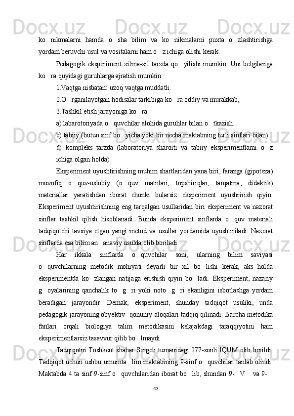 ko nikmalarni   hamda   o sha   bilim   va   ko nikmalarni   puxta   o zlashtirishga‘ ‘ ‘ ‘
yordam beruvchi usul va vositalarni ham o z ichiga olishi kerak.	
‘
Pedagogik  eksperiment  xilma-xil   tarzda   qo yilishi   mumkin.  Uni  belgilariga	
‘
ko ra quyidagi guruhlarga ajratish mumkin: 	
‘
1.Vaqtga nisbatan: uzoq vaqtga muddatli. 
2.O rganilayotgan hodisalar tarkibiga ko ra oddiy va murakkab, 	
‘ ‘
3.Tashkil etish jarayoniga ko ra: 	
‘
a) labarotoriyada o quvchilar alohida guruhlar bilan o tkazish. 	
‘ ‘
b) tabiiy (butun sinf bo yicha yoki bir necha maktabning turli sinflari bilan) 	
‘
d)   kompleks   tarzda   (laboratoriya   sharoiti   va   tabiiy   eksperimentlarni   o z	
‘
ichiga olgan holda) 
Eksperiment uyushtirishning muhim shartlaridan yana biri, farazga (gipoteza)
muvofiq   o quv-uslubiy   (o quv   matnlari,   topshiriqlar,   tarqatma,   didaktik)	
‘ ‘
materiallar   yaratishdan   iborat   chunki   bularsiz   eksperiment   uyushrirish   qiyin.
Eksperiment  uyushtirishning   eng  tarqalgan  usullaridan  biri  eksperiment   va  nazorat
sinflar   tashkil   qilish   hisoblanadi.   Bunda   eksperiment   sinflarda   o quv   materiali	
‘
tadqiqotchi   tavsiya   etgan   yangi   metod   va   usullar   yordamida   uyushtiriladi.   Nazorat
sinflarda esa bilim an anaviy usulda olib boriladi. 	
’
Har   ikkala   sinflarda   o quvchilar   soni,   ularning   bilim   saviyasi	
‘
o quvchilarning   metodik   mohiyati   deyarli   bir   xil   bo lishi   kerak,   aks   holda	
‘ ‘
eksperimentda   ko zlangan   natijaga   erishish   qiyin   bo ladi.   Eksperiment,   nazariy	
‘ ‘
g oyalarining   qanchalik   to g ri   yoki   noto g ri   ekanligini   isbotlashga   yordam	
‘ ‘ ‘ ‘ ‘
beradigan   jarayondir.   Demak,   eksperiment,   shunday   tadqiqot   usuliki,   unda
pedagogik jarayoning   obyektiv   qonuniy aloqalari tadqiq qilinadi. Barcha metodika
fanlari   orqali   biologiya   talim   metodikasini   kelajakdagi   taraqqiyotini   ham
eksperimentlarsiz tasavvur qilib bo lmaydi. 	
‘
Tadqiqotni   Toshkent shahar Sergeli tumanidagi 277-sonli IQUM olib borildi .
Tadqiqot uchun ushbu umumta lim maktabining 9-sinf o quvchilar tanlab olindi.	
’ ‘
Maktabda 4 ta sinf 9-sinf o quvchilaridan iborat bo lib, shundan 9- V  va 9-	
‘ ‘ “ ” “
43 