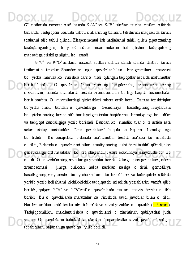 G   sinflarida   nazorat   sinfi   hamda   9- A   va   9- B   sinflari   tajriba   sinflari   sifatida” “ ” “ ”
tanlandi. Tadqiqotni boshida ushbu sinflarining bilimini tekshirish maqsadida kirish
testlarini   olib  tahlil  qilindi.  Eksperimental   ish  natijalarini   tahlil   qilish   gipotezaning
tasdiqlanganligini,   ilmiy   izlanishlar   muammolarini   hal   qilishni,   tadqiqotning
maqsadiga erishilganligini ko rsatdi	
‘ .
9- V   va   9- G sinflami   nazorat   sinflari   uchun   olindi   ularda   dastlab   kirish	
“ ” “ ”
testlarini o tqizdim. Shundan so ng o quvchilar bilan  Jins genetikasi  mavzusi	
‘ ‘ ‘ “ ”
bo yicha, maruza ko rinishda dars o tildi, qilingan taqiqotlar asosida malumotlar	
‘ ‘ ‘
berib   borildi.   O quvchilar   bilan   jinsning   belgilanishi,   xromosomalarning	
‘
mexanizmi,   hamda   odamlarda   nechta   xromosomalar   borligi   haqida   tushunchalar
berib  bordim.  O quvchilardagi  qiziqishlari   tobora  ortib  bordi.  Darslar  topshiriqlar	
‘
bo‘yicha   olindi.   bundan   o quvchilarga   Gemofiliya   kasalligining   irsiylanishi	
‘ “ ”
bo yicha hozirgi kunda olib borilayotgan ishlar haqida ma lumotga ega bo ldilar	
‘ ’ ‘
va   tadqiqot   kundaligiga   yozib   borishdi.   Bundan   ko rinadiki   ular   o z   ustida   asta	
‘ ‘
sekin   ishlay   boshladilar.   Jins   genetikasi   haqida   to liq   ma lumotga   ega	
“ ”	‘ ’
bo lishdi.     Bu   bosqichda   1-darsda   ma’lumotlar   berildi   ma'ruza   ko rinishida	
‘ ‘
o tildi, 2-darsda o quvchilarni bilan  amaliy mashg ulot darsi tashkil qilindi, jins
‘ ‘ ‘
genetikasiga oid masalalar    ko rib chiqishdi, 3-dars ekskursiya  jarayonida bo lib	
‘ ‘
o tdi. O quvchilarning savollariga javoblar beridi.   Ularga   jins genetikasi, odam	
‘ ‘
xromosomasi   ,   jinsga   birikkan   holda   nasldan   naslga   o tishi,   gemofiliya	
‘
kasalligining   irsiylanishi     bo yicha   malumotlar   topishlarni   va   tadqiqotchi   sifatida	
‘
yoritib yozib kelishlarni kichik-kichik tadqiqotchi misolida yozishlarini vazifa qilib
berildi,   qolgan   9- A   va   9- B sinf   o quvchilarda   esa   an anaviy   darslar   o tlib	
“ ” “ ”	‘ ’ ‘
borildi.   Bu   o quvchilarda   maruzalar   ko rinishida   savol   javoblar   bilan   o tildi.	
‘ ‘ ‘
Har bir sinfdan tahlil testlar olinib borildi va savol javoblar o tqazildi (	
‘ 4-5-rasm ).
Tadqiqotchilikni   shakilantirishda   o quvchilarni   o zlashtirish   qobilyatlari   juda	
‘ ‘
yuqori.  O quvchilarni  baholashda,   ulardan  olingan  testlar   savol,   javoblar  berilgan	
‘
topshiqlarni bajarishiga qarab qo yilib borildi. 	
‘
44 