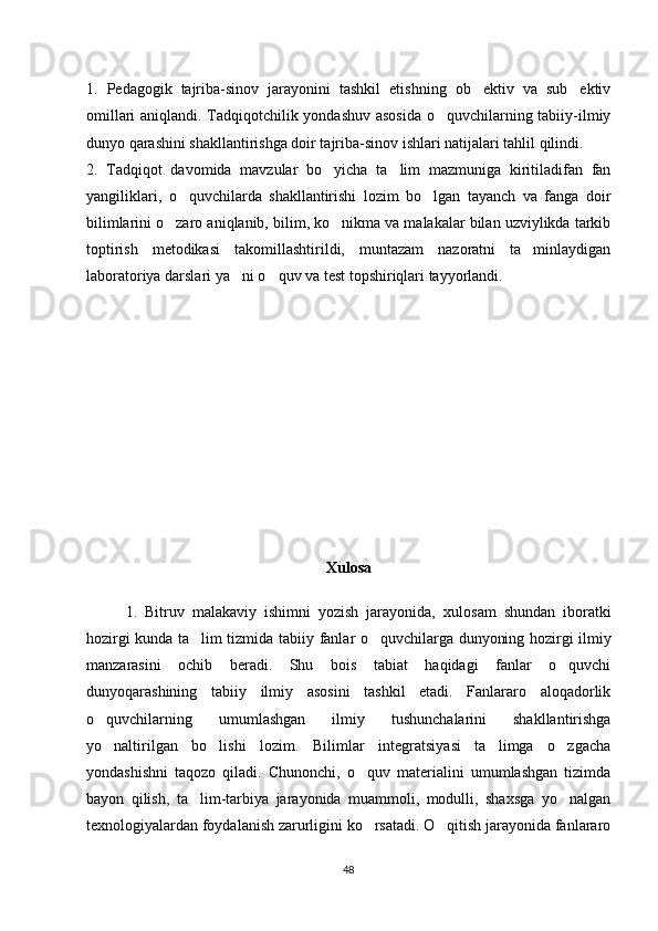 1.   Pedagogik   tajriba-sinov   jarayonini   tashkil   etishning   ob ektiv   va   sub ektiv’ ’
omillari aniqlandi. Tadqiqotchilik yondashuv asosida  o quvchilarning tabiiy-ilmiy	
‘
dunyo qarashini shakllantirishga doir tajriba-sinov ishlari natijalari tahlil qilindi. 
2.   Tadqiqot   davomida   mavzular   bo yicha   ta lim   mazmuniga   kiritiladifan   fan	
‘ ’
yangiliklari,   o quvchilarda   shakllantirishi   lozim   bo lgan   tayanch   va   fanga   doir	
‘ ‘
bilimlarini o zaro aniqlanib, bilim, ko nikma va malakalar bilan uzviylikda tarkib	
‘ ‘
toptirish   metodikasi   takomillashtirildi,   muntazam   nazoratni   ta minlaydigan	
’
laboratoriya darslari ya ni o quv va test topshiriqlari tayyorlandi.	
’ ‘
Xulosa
1.   Bitruv   malakaviy   ishimni   yozish   jarayonida,   xulosam   shundan   iboratki
hozirgi kunda ta lim tizmida  	
’ tabiiy fanlar o quvchilarga dunyoning hozirgi ilmiy	‘
manzarasini   ochib   beradi.   Shu   bois   tabiat   haqidagi   fanlar   o quvchi	
‘
dunyoqarashining   tabiiy   ilmiy   asosini   tashkil   etadi.   Fanlararo   aloqadorlik
o quvchilarning   umumlashgan   ilmiy   tushunchalarini   shakllantirishga	
‘
yo naltirilgan   bo lishi   lozim.   Bilimlar   integratsiyasi   ta limga   o zgacha
‘ ‘ ’ ‘
yondashishni   taqozo   qiladi.   Chunonchi,   o quv   materialini   umumlashgan   tizimda	
‘
bayon   qilish,   ta lim-tarbiya   jarayonida   muammoli,   modulli,   shaxsga   yo nalgan	
’ ‘
texnologiyalardan foydalanish zarurligini ko rsatadi. O qitish jarayonida fanlararo	
‘ ‘
48 