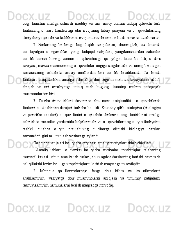 bog lanishni   amalga   oshirish   moddiy   va   ma naviy   olamni   tadqiq   qiluvchi   turli‘ ’
fanlarning   o zaro   hamkorligi   ular   rivojining   tabiiy   jarayoni   va   o quvchilarning	
‘ ‘
ilmiy dunyoqarashi va tafakkurini rivojlantiruvchi omil sifatida nazarda tutish zarur.
2.   Fanlarning   bir-biriga   bog liqlik   darajalarini,   shuningdek,   bu   fanlarda	
‘
bo layotgan   o zgarishlar,   yangi   tadqiqot   natijalari,   yangilanishlardan   xabardor	
‘ ‘
bo lib   borish   hozirgi   zamon   o qituvchisiga   qo yilgan   talab   bo lib,   u   dars
‘ ‘ ‘ ‘
saviyasi, mavzu mazmunining o quvchilar ongiga singdirilishi va uning beradigan	
‘
samarasining   oshishida   asosiy   omillardan   biri   bo lib   hisoblanadi.   Ta limda	
‘ ’
fanlararo   aloqadorlikni   amalga   oshirishga   doir   tegishli   metodik   tavsiyalarni   ishlab
chiqish   va   uni   amaliyotga   tatbiq   etish   bugungi   kunning   muhim   pedagogik
muammolardan biri.
3.   Tajriba-sinov   ishlari   davomida   shu   narsa   aniqlandiki     o quvchilarda	
‘
fanlarni o zlashtirish darajasi turlicha bo ldi. Shunday qilib,  	
‘ ‘ biologiya ( sitologiya
va   genetika   asoslari )   o quv   fanini   o qitishda   fanlararo   bog lanishlarni   amalga	
‘ ‘ ‘
oshirishda metodlar yordamida   belgilaninshi va o quvchilarning o yin faoliyatini	
‘ ‘
tashkil   qilishda   o yin   tuzilishining   e tiborga   olinishi   biologiya   darslari	
‘ ’
samaradorligini ta minlash vositasiga aylandi.	
’
  Tadqiqot natijalari bo yicha quyidagi amaliy tavsiyalar ishlab chiqiladi:	
‘
1.Amaliy   ishlarni   o tkazish   bo yicha   tavsiyalar,   topshiriqlar,   talabaning
‘ ‘
mustaqil  ishlari uchun amaliy ish turlari, shuningdek darslarning borishi  davomida
hal qilinishi lozim bo lgan topshiriqlarni kiritish maqsadga muvofiqdir.	
‘
2.   Metodik   qo llanmalardagi   fanga   doir   bilim   va   ko nikmalarni	
‘ ‘
shakllantirish,   vaziyatga   doir   muammolarni   aniqlash   va   umumiy   natijalarni
rasmiylashtirish namunalarni berish maqsadga muvofiq.
49 