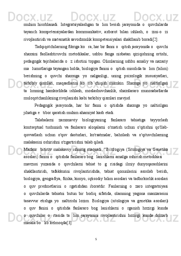 muhim   hisoblanadi.   Integratsiyalashgan   ta lim   berish   jarayonida   o quvchilarda’ ‘
tayanch   kompetensiyalardan   kommunikativ,   axborot   bilan   ishlash,   o zini-o zi	
‘ ‘
rivojlantirish va matematik savodxonlik kompetensiyalari shakllanib boradi[2]. 
Tadqiqotchilarning fikriga ko ra, har bir fanni o qitish jarayonida o quvchi	
‘ ‘ ‘
shaxsini   faollashtiruvchi   metodikalar,   ushbu   fanga   nisbatan   qiziqishning   ortishi,
pedagogik   tajribalarida   o z   isbotini   topgan.   Olimlarning   ushbu   amaliy   va   nazariy	
‘
ma lumotlariga tayangan holda, biologiya fanini o qitish misolida ta lim (bilim)	
’ ‘ ’
berishning   o quvchi   shaxsiga   yo nalganligi,   uning   psixologik   xususiyatlari,	
‘ ‘
tarkibiy   qismlari,   maqsadlarini   ko rib   chiqish   mumkin.   Shaxsga   yo naltirilgan	
‘ ‘
ta limning   hamkorlikda   ishlash,   moslashuvchanlik,   shaxslararo   munosabatlarda	
’
muloqotchanlikning rivojlanishi kabi tarkibiy qismlari mavjud.
Pedagogik   jarayonda,   har   bir   fanni   o qitishda   shaxsga   yo naltirilgan	
‘ ‘
jihatiga e tibor qaratish muhim ahamiyat kasb etadi.	
’
Talabalarni   zamonaviy   biologiyaning   fanlararo   tabiatiga   tayyorlash
kontseptual   tushunish   va   fanlararo   aloqalarni   o'rnatish   uchun   o'qitishni   qo'llab-
quvvatlash   uchun   o'quv   dasturlari,   ko'rsatmalar,   baholash   va   o'qituvchilarning
malakasini oshirishni o'zgartirishni talab qiladi.
Mazkur     bitiruv   malakaviy   ishning   maqsadi,   B i o logiya   (Sitologiya   va   Genetika	
“
asoslari) fanini o qitishda fanlararo bog lanishlarni amalga oshirish metodikasi	
‘ ‘ ”
mavzusi   yuzasida   o quvchilarni   tabiat   to g risidagi   ilmiy   dunyoqarashlarini	
‘ ‘ ‘
shakllantirish,   tafakkurini   rivojlantirishda,   tabiat   qonunlarini   asoslab   berish,
biologiya, geografiya, fizika, kimyo, iqtisodiy bilim asoslari va tadbirkorlik asoslari
o quv   predmetlarini   o rgatishdan   iboratdir.   Fanlarning   o zaro   integratsiyasi	
‘ ‘ ‘
o quvchilarda   tabiatni   butun   bir   borliq   sifatida,   olamning   yagona   manzarasini
‘
tasavvur   etishga   yo naltirishi   lozim.	
‘   Biologiya   ( sitologiya   va   genetika   asoslari )
o quv   fanini   o qitishda   fanlararo   bog lanishlarni   o rganish   hozirgi   kunda	
‘ ‘ ‘ ‘
o quvchilar   o rtasida   ta lim   jarayonini   rivojlantirishni   hozirgi   kunda   dolzarb
‘ ‘ ’
masala bo lib kelmoqda[3]	
‘
5 