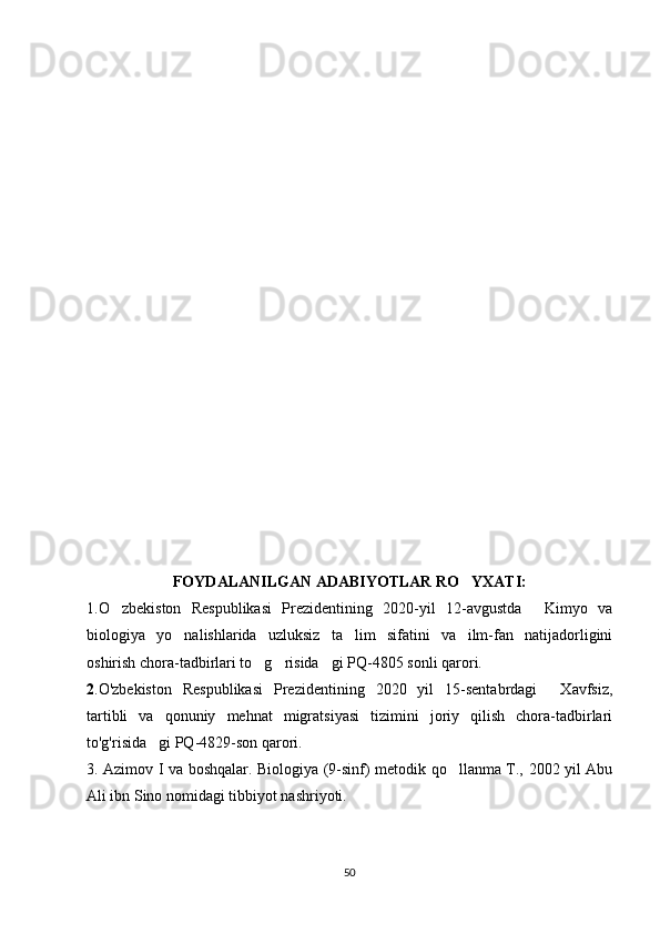 FOYDALANILGAN ADABIYOTLAR RO YXATI:‘
1. O zbekiston   Respublikasi   Prezidentining   2020-yil   12-avgustda   Kimyo   va	
‘ “
biologiya   yo nalishlarida   uzluksiz   ta lim   sifatini   va   ilm-fan   natijadorligini	
‘ ’
oshirish chora-tadbirlari to g risida gi PQ-4805 sonli qarori.	
‘ ‘ ”
2 .O'zbekiston   Respublikasi   Prezidentining   2020   yil   15-sentabrdagi   Xavfsiz,	
“
tartibli   va   qonuniy   mehnat   migratsiyasi   tizimini   joriy   qilish   chora-tadbirlari
to'g'risida gi PQ-4829-son qarori. 	
”
3. Azimov I va boshqalar. Biologiya (9-sinf) metodik qo llanma T., 2002 yil Abu	
‘
Ali ibn Sino nomidagi tibbiyot nashriyoti.
50 