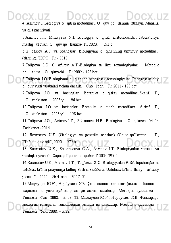 4. Azimov I. Biologiya o qitish metodikasi. O quv qo llanma. 2023yil. Mahalla‘ ‘ ‘
va oila nashriyoti. 
5.Azimov.I.T.,   Mirzayeva   N.I.   Biologiya   o qitish   metodikasidan   laboratoriya	
‘
mashg ulotlari. O quv qo llanma- T., 2023.   153 b	
‘ ‘ ‘ –
6.G ofurov   A.T   va   boshqalar.   Biologiyani   o qitishning   umumiy   metodikasi.	
‘ ‘
(darslik). TDPU., T.: - 2012
7.Tolipova   J.O,   G ofurov   A.T.-Biologiya   ta limi   texnologiyalari.     Metodik	
‘ ’
qo llanma  O qituvchi  T.: 2002 - 128 bet.	
‘ “ ‘ ”
8.Tolipova J.O. Biologiyani o qitishda pedagogik texnologiyalar. Pedagogika oliy	
‘
o quv yurti talabalari uchun darslik.  Cho lpon  T.: 2011 - 128 bet	
‘ “ ‘ ”
9. Tolipova   J.O.   va   boshqalar.   Botanika   o qitish   metodikasi.5-sinf.   T.,	
’
O zbekiston , 2003 yil   96 bet.	
“ ’ ” –
10. Tolipova   J.O   va   boshqalar.   Botanika   o qitish   metodikasi.   6-sinf.   T.,	
’
O zbekiston  2003 yil   128 bet	
“ ’ ” – .
11.Tolipova   J.O.,   Azimov.I.T.,   Sultonova   N.B.   Biologiya   .   O qituvchi   kitobi	
‘
Toshkenet -2016.
12.   Raxmatov   U.E.   (Sitologiya   va   genetika   asoslari)   O’quv   qo’llanma.   –   T .;
“Tafakkur avlodi” ,  2020.  –  272 b
13 .   Raxmatov   U.E. ,   Shaxmurova   G.A.,   Azimov   I.T.   Biologiyadan   masala   va
mashqlar yechish . Сарвар Принт нашриёти Т.2024 295-б.
14.Raxmatov.U.E., Azimov I.T., Tog’aeva G.O.   Biologiyadan PISA topshiriqlarini
uzluksiz ta’lim jarayoniga tadbiq etish metodikasi.   Uzluksiz ta’lim. Ilmiy – uslubiy
jurnal. T., 2020. – № 4–son. – V.17–21.
15.Маҳмудов   Ю.Ғ.,   Норбутаев   Х.Б.   ўлка   экологиясининг   физик   –   биологик
жадвали   ва   унга   қуйиладиган   дидактик   талаблар.   Методик   қуланма.   –
Тошкент.   Фан,   2008.   –Б.   28.   23.   Маҳмудов   Ю.Ғ.,   Норбутаев   Х.Б.   Фанлараро
экологик   мазмунда   топишмоқли   масала   ва   саволар.   Методик   қуланма.   –
Тошкент. Фан, 2008. – Б.28.
51 