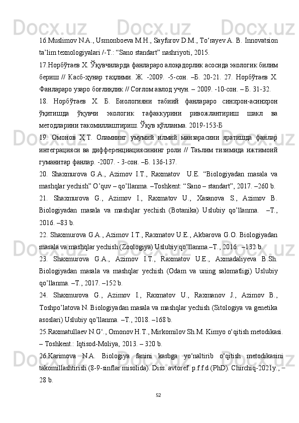 16.Muslimov N.A., Usmonboeva M.H., Sayfurov D.M., To‘rayev A. B.  Innovatsion
ta’lim texnologiyalari /-T.: “Sano standart” nashriyoti, 2015. 
17. Норбўтаев   Х .  Ўқувчиларда   фанлараро   алоқадорлик   асосида   экологик   билим
бериш   //   Касб - ҳунар   таҳлими .   Ж.   -2009.   -5-сон.   –Б.   20-21.   27.   Норбўтаев   Х.
Фанлараро узаро боғлиқлик // Соғлом авлод учун. – 2009. -10-сон. – Б. 31-32. 
18.   Норбўтаев   Х.   Б .   Биологияни   табиий   фанлараро   синхрон-асинхрон
ўқитишда   ўқувчи   экологик   тафаккурини   ривожлантириш   шакл   ва
методларини такомилаштириш. Ўқув қўланма . 2019-153-Б
1 9.   Омонов   Ҳ.Т.   Оламнинг   умумий   илмий   манзарасини   яратишда   фанлар
интеграцияси   ва   дифференциациясининг   роли   //   Таълим   тизимида   ижтимоий
гуманитар фанлар. -2007. - 3-сон. –Б. 136-137.
20.   Shaxmurova   G.A.,   Azimov   I.T.,   Raxmatov     U.E.   “Biologiyadan   masala   va
mashqlar yechish” O ’ quv – qo ’ llanma. –Toshkent: “Sano – standart”, 2017. –260 b.
21.   Shaxmurova   G.,   Azimov   I.,   Raxmatov   U.,   Xasanova   S.,   Azimov   B.
Biologiyadan   masala   va   mashqlar   yechish   (Botanika)   Uslubiy   qo’llanma.     –T.,
2016. –83 b.
22. Shaxmurova G.A., Azimov I.T., Raxmatov U.E., Akbarova G.O. Biologiyadan
masala va mashqlar yechish (Zoologiya) Uslubiy qo’llanma.–T., 2016.  –132 b.
23.   Shaxmurova   G.A.,   Azimov   I.T.,   Raxmatov   U.E.,   Axmadaliyeva   B.Sh.
Biologiyadan   masala   va   mashqlar   yechish   (Odam   va   uning   salomatligi)   Uslubiy
qo’llanma. –T., 2017. –152 b.
24.   Shaxmurova   G.,   Azimov   I.,   Raxmatov   U.,   Raxmanov   J.,   Azimov   B.,
Toshpo’latova N. Biologiyadan masala va mashqlar yechish (Sitologiya va genetika
asoslari) Uslubiy qo’llanma.  – T. ,  2018.  – 168 b .
25.Rаxmаtullаеv N.G‘., Оmоnоv H.T., Mirkоmilоv Sh.M. Kimyо о‘qitish mеtоdikаsi.
– Tоshkеnt.: Iqtisоd-Mоliyа, 2013. – 320 b.
26.Kаrimоvа   N.А.   Biоlоgiyа   fаnini   kаsbgа   yо‘nаltirib   о‘qitish   mеtоdikаsini
tаkоmillаshtirish (8-9-sinflаr misоlidа). Diss. аvtоrеf. p.f.f.d (PhD). Сhirсhiq-2021y.,  ̶
28 b.
52 