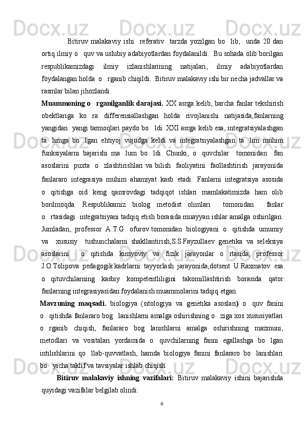 Bitiruv   malakaviy   ishi     referativ     tarzda   yozilgan   bo lib,     unda   20   dan‘
ortiq ilmiy o quv va uslubiy adabiyotlardan foydalanildi.  Bu sohada olib borilgan	
‘
respublikamizdagi   ilmiy   izlanishlarining   natijalari,   ilmiy   adabiyotlardan
foydalangan holda  o rganib chiqildi.  Bitiruv malakaviy ishi bir necha jadvallar va	
‘
rasmlar bilan jihozlandi.  
Muammoning o rganilganlik darajasi.	
’   XX asrga kelib, barcha fanlar tekshirish
obektlariga   ko ra   differensiallashgan   holda   rivojlanishi   natijasida,fanlarning
’
yangidan  yangi tarmoqlari paydo bo ldi. XXI asrga kelib esa, integratsiyalashgan	
’
ta limga   bo lgan   ehtiyoj   vujudga   keldi   va   integratsiyalashgan   ta lim   muhim	
’ ’ ’
funksiyalarni   bajarishi   ma lum   bo ldi.   Chunki,   o quvchilar     tomonidan     fan	
’ ’ ’
asoslarini    puxta   o zlashtirishlari va bilish   faoliyatini   faollashtirish   jarayonida	
’
fanlararo   integrasiya   muhim   ahamiyat   kasb   etadi.   Fanlarni   integratsiya   asosida
o qitishga   oid   keng   qamrovdagi   tadqiqot   ishlari   mamlakatimizda   ham   olib	
’
borilmoqda.   Respublikamiz   biolog   metodist   olimlari     tomonidan     fanlar
o rtasidagi  integratsiyani tadqiq etish borasida muayyan ishlar amalga oshirilgan.
’
Jumladan,  professor  A.T.G ofurov tomonidan  biologiyani  o qitishda  umumiy	
’ ’
va     xususiy     tushunchalarni   shakllantirish,S.S.Fayzullaev   genetika   va   seleksiya
asoslarini     o qitishda   kimyoviy   va   fizik   jarayonlar   o rtasida,   professor	
’ ’
J.O.Tolipova  pedagogik kadrlarni  tayyorlash  jarayonida,dotsent  U.Raxmatov  esa
o qituvchilarning   kasbiy   kompetentliligini   takomillashtirish   borasida   qator	
’
fanlarning integrasiyasidan foydalanish muammolarini tadqiq etgan.
Mavzuning   maqsadi.   biologiya   ( sitologiya   va   genetika   asoslari )   o quv   fanini	
‘
o qitishda fanlararo bog lanishlarni amalga oshirishning o ziga xos xususiyatlari	
‘ ‘ ‘
o rganib   chiqish,   fanlararo   bog lanishlarni   amalga   oshirishning   mazmuni,
‘ ‘
metodlari   va   vositalari   yordamida   o quvchilarning   fanni   egallashga   bo lgan	
‘ ‘
intilishlarini   qo llab-quvvatlash,   hamda   biologiya   fanini   fanlararo   bo lanishlari	
‘ ‘
bo yicha taklif va tavsiyalar ishlab chiqish.	
‘
Bitiruv   malakaviy   ishning   vazifalari:   Bitiruv   malakaviy   ishini   bajarishda
quyidagi vazifalar belgilab olindi:
6 