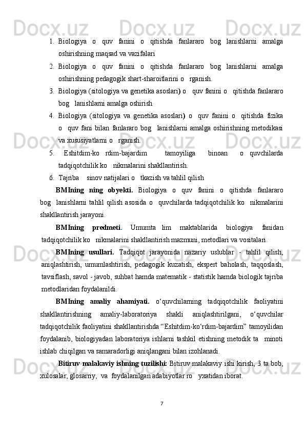 1. Biologiya   o quv   fanini   o qitishda   fanlararo   bog lanishlarni   amalga‘ ‘ ‘
oshirishning maqsad va vazifalari
2. Biologiya   o quv   fanini   o qitishda   fanlararo   bog lanishlarni   amalga
‘ ‘ ‘
oshirishning pedagogik shart-sharoitlari ni o rganish.	
‘
3. Biologiya ( sitologiya va genetika asoslari )  o quv fanini o qitishda fanlararo
‘ ‘
bog lanishlarni amalga oshirish 	
‘
4. Biologiya   ( sitologiya   va   genetika   asoslari )   o quv   fanini   o qitishda   fizika	
‘ ‘
o quv   fani   bilan   fanlararo   bog lanishlarni   amalga   oshirishning   metodikasi	
‘ ‘
va xususiyatlarni o rganish.	
‘
5. Eshitdim-ko rdim-bajardim   tamoyiliga   binoan   o quvchilarda	
“ ‘ ” ‘
tadqiqotchilik ko nikmalarini shakllantirish.	
‘
6. Tajriba  sinov natijalari o tkazish va tahlil qilish	
– ‘
BMI ning   ning   ob y ekti.   Biologiya   o quv   fanini   o qitishda   fanlararo	
‘ ‘
bog lanishlarni   tahlil   qilish   asosida   o quvchilarda   tadqiqotchilik  	
‘ ‘ ko nikmalarini	‘
shakllantirish jarayoni.
BMI ning   predmeti .   Umumta lim   maktablarida   biologiya   fanidan	
’
tadqiqotchilik ko nikmalarini shakllantirish mazmuni, metodlari va vositalari.	
‘
BMI ning   usullari.   Tadqiqot   jarayonida   nazariy   uslublar   -   tahlil   qilish,
aniqlashtirish,   umumlashtirish,   pedagogik   kuzatish,   ekspert   baholash,   taqqoslash,
tavsiflash, savol - javob, suhbat hamda matematik - statistik hamda biologik tajriba
metodlaridan foydalanildi.
BMIning   аmaliy   ahamiyati.   o‘quvchilarning   tadqiqotchilik   faoliyatini
shakllantirishning   amaliy-laboratoriya   shakli   aniqlashtirilgani,   o‘quvchilar
tadqiqotchilik faoliyatini shakllantirishda “Eshitdim-ko‘rdim-bajardim” tamoyilidan
foydalanib,   biologiyadan   laboratoriya   ishlarni   tashkil   etishning   metodik   ta minoti	
’
ishlab chiqilgan va samaradorligi aniqlangani bilan izohlanadi.
Bitiruv malakaviy ishning tuzilishi:   Bitiruv malakaviy ishi kirish, 3 ta bob,
xulosalar, glosarriy,  va  foydalanilgan adabiyotlar ro yxatidan iborat	
‘ .  
7 