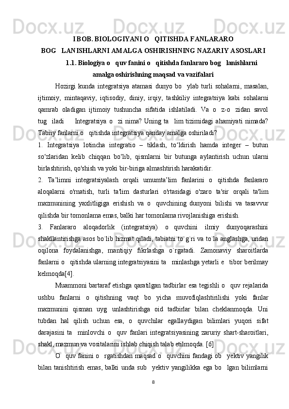 I BOB. BIOLOGIYANI O QITISHDA FANLARARO‘
BOG LANISHLARNI AMALGA OSHIRISHNING NAZARIY ASOSLARI	
‘
1.1. Biologiya o quv fanini o qitishda fanlararo bog lanishlarni	
‘ ‘ ‘
amalga oshirishning maqsad va vazifalari
Hozirgi   kunda   integratsiya   atamasi   dunyo   bo ylab   turli   sohalarni,   masalan,	
‘
ijtimoiy,   mintaqaviy,   iqtisodiy,   diniy,   irqiy,   tashkiliy   integratsiya   kabi   sohalarni
qamrab   oladigan   ijtimoiy   tushuncha   sifatida   ishlatiladi.   Va   o z-o zidan   savol	
‘ ‘
tug iladi     Integratsiya   o zi   nima?   Uning   ta lim   tizimidagi   ahamiyati   nimada?	
‘ – ‘ ’
Tabiiy fanlarni o qitishda integratsiya qanday amalga oshiriladi? 	
‘
1.   Integratsiya   lotincha   integratio   –   tiklash,   to ldirish   hamda   integer   –   butun	
ʻ
so‘zlaridan   kelib   chiqqan   bo‘lib,   qismlarni   bir   butunga   aylantirish   uchun   ularni
birlashtirish, qo'shish va yoki bir-biriga almashtirish harakatidir. 
2.   Ta’limni   integratsiyalash   orqali   umumta’lim   fanlarini   o qitishda   fanlararo	
‘
aloqalarni   o'rnatish,   turli   ta'lim   dasturlari   o'rtasidagi   o'zaro   ta'sir   orqali   ta'lim
mazmunining   yaxlitligiga   erishish   va   o quvchining   dunyoni   bilishi   va   tasavvur	
‘
qilishda bir tomonlama emas, balki har tomonlama rivojlanishiga erishish. 
3.   Fanlararo   aloqadorlik   (integratsiya)   o quvchini   ilmiy   dunyoqarashini	
‘
shakllantirishga asos bo`lib hizmat qiladi, tabiatni to`g`ri va to`la anglashga, undan
oqilona   foydalanishga,   mantiqiy   fikrlashga   o`rgatadi.   Zamonaviy   sharoitlarda
fanlarni o qitishda ularning integratsiyasini ta minlashga yetarli e tibor berilmay	
‘ ’ ’
kelmoqda [4] . 
Muammoni bartaraf etishga qaratilgan tadbirlar esa tegishli o quv rejalarida	
‘
ushbu   fanlarni   o qitishning   vaqt   bo yicha   muvofiqlashtirilishi   yoki   fanlar	
‘ ‘
mazmunini   qisman   uyg unlashtirishga   oid   tadbirlar   bilan   cheklanmoqda.   Uni	
‘
tubdan   hal   qilish   uchun   esa,   o quvchilar   egallaydigan   bilimlari   yuqori   sifat	
‘
darajasini   ta minlovchi   o quv   fanlari   integratsiyasining   zaruriy   shart-sharoitlari,	
’ ‘
shakl, mazmun va vositalarini ishlab chiqish talab etilmoqda.  [6]
O quv fanini o rgatishdan maqsad o quvchini fandagi ob yektiv yangilik	
‘ ‘ ‘ ’
bilan   tanishtirish   emas,   balki   unda   sub yektiv   yangilikka   ega   bo lgan   bilimlarni	
’ ‘
8 
