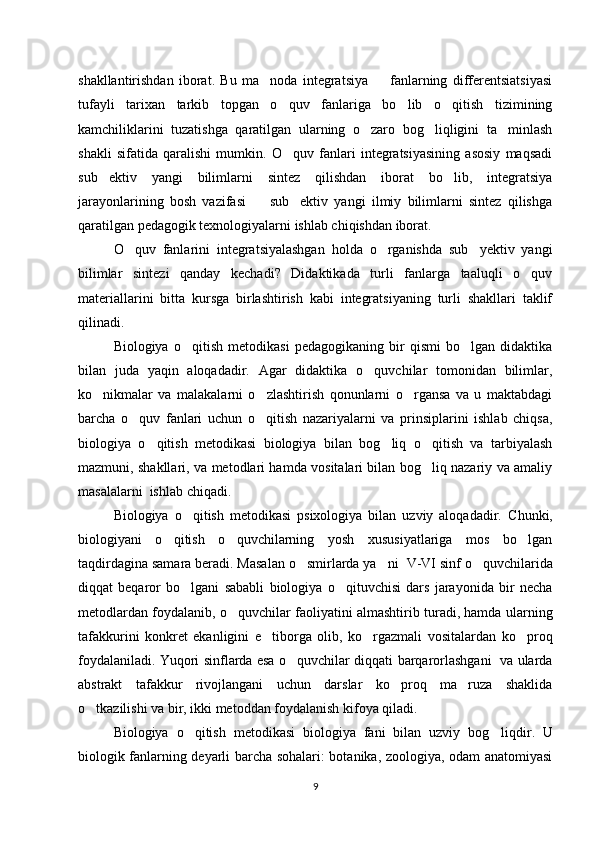 shakllantirishdan   iborat.   Bu   ma noda   integratsiya     fanlarning   differentsiatsiyasi’ –
tufayli   tarixan   tarkib   topgan   o quv   fanlariga   bo lib   o qitish   tizimining	
‘ ‘ ‘
kamchiliklarini   tuzatishga   qaratilgan   ularning   o zaro   bog liqligini   ta minlash	
‘ ‘ ’
shakli   sifatida   qaralishi   mumkin.   O quv   fanlari   integratsiyasining   asosiy   maqsadi	
‘
sub ektiv   yangi   bilimlarni   sintez   qilishdan   iborat   bo lib,   integratsiya	
’ ‘
jarayonlarining   bosh   vazifasi     sub ektiv   yangi   ilmiy   bilimlarni   sintez   qilishga	
– ’
qaratilgan pedagogik texnologiyalarni ishlab chiqishdan iborat. 
O quv   fanlarini   integratsiyalashgan   holda   o rganishda   sub yektiv   yangi	
‘ ‘ ’
bilimlar   sintezi   qanday   kechadi?   Didaktikada   turli   fanlarga   taaluqli   o quv	
‘
materiallarini   bitta   kursga   birlashtirish   kabi   integratsiyaning   turli   shakllari   taklif
qilinadi.
Biologiya   o qitish   metodikasi   pedagogikaning   bir   qismi   bo lgan   didaktika	
‘ ‘
bilan   juda   yaqin   aloqadadir.   Agar   didaktika   o quvchilar   tomonidan   bilimlar,	
‘
ko nikmalar   va   malakalarni   o zlashtirish   qonunlarni   o rgansa   va   u   maktabdagi	
‘ ‘ ‘
barcha   o quv   fanlari   uchun   o qitish   nazariyalarni   va   prinsiplarini   ishlab   chiqsa,	
‘ ‘
biologiya   o qitish   metodikasi   biologiya   bilan   bog liq   o qitish   va   tarbiyalash	
‘ ‘ ‘
mazmuni, shakllari, va metodlari hamda vositalari bilan bog liq nazariy va amaliy	
‘
masalalarni  ishlab chiqadi. 
Biologiya   o qitish   metodikasi   psixologiya   bilan   uzviy   aloqadadir.   C	
‘ h unki,
biologiyani   o qitish   o quvchilarning   yosh   xususiyatlariga   mos   bo lgan	
‘ ‘ ‘
taqdirdagina samara beradi. Masalan o smirlarda ya ni  	
‘ ’ V - VI  sinf o quvchilarida	‘
diqqat   beqaror   bo lgani   sababli   biologiya   o qituvchisi   dars   jarayonida   bir   necha	
‘ ‘
metodlardan foydalanib, o quvchilar faoliyatini almashtirib turadi, hamda ularning	
‘
tafakkurini   konkret   ekanligini   e tiborga   olib,   ko rgazmali   vositalardan   ko proq	
’ ‘ ‘
foydalaniladi. Y u qori sinflarda esa o quvchilar diqqati barqarorlashgani   va ularda	
‘
abstrakt   tafakkur   rivojlangani   uchun   darslar   ko proq   ma ruza   shaklida	
‘ ’
o tkazilishi va bir, ikki metoddan foydalanish kifoya qiladi.	
‘
Biologiya   o qitish   metodikasi   biologiya   fani   bilan   uzviy   bog	
‘ ‘ liqdir .   U
biologik fanlarning deyarli barcha sohalari: botanika, zoologiya, odam anatomiyasi
9 