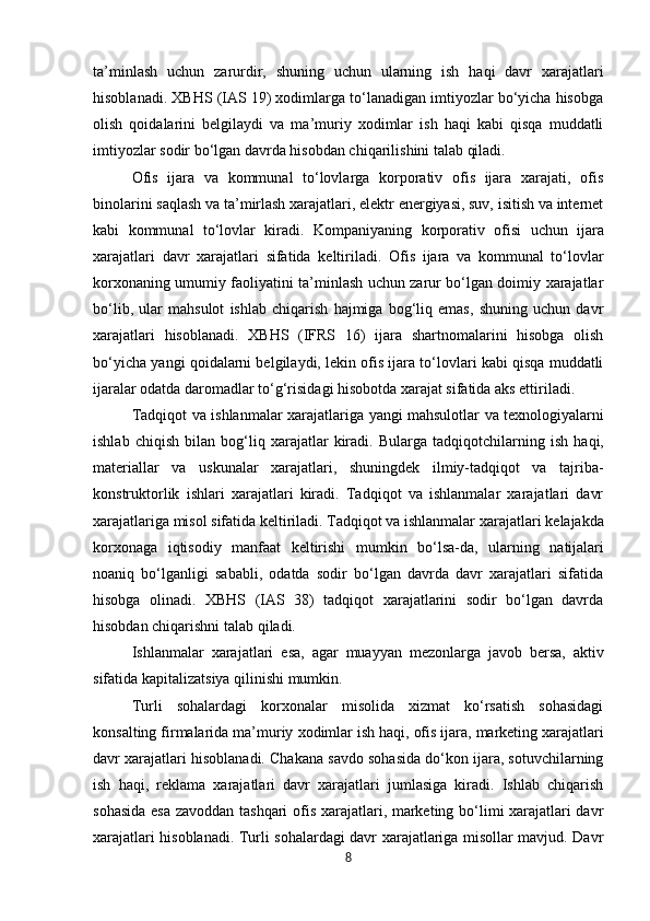 ta’minlash   uchun   zarurdir,   shuning   uchun   ularning   ish   haqi   davr   xarajatlari
hisoblanadi. XBHS (IAS 19) xodimlarga to‘lanadigan imtiyozlar bo‘yicha hisobga
olish   qoidalarini   belgilaydi   va   ma’muriy   xodimlar   ish   haqi   kabi   qisqa   muddatli
imtiyozlar sodir bo‘lgan davrda hisobdan chiqarilishini talab qiladi.
Ofis   ijara   va   kommunal   to‘lovlarga   korporativ   ofis   ijara   xarajati,   ofis
binolarini saqlash va ta’mirlash xarajatlari, elektr energiyasi, suv, isitish va internet
kabi   kommunal   to‘lovlar   kiradi.   Kompaniyaning   korporativ   ofisi   uchun   ijara
xarajatlari   davr   xarajatlari   sifatida   keltiriladi.   Ofis   ijara   va   kommunal   to‘lovlar
korxonaning umumiy faoliyatini ta’minlash uchun zarur bo‘lgan doimiy xarajatlar
bo‘lib,   ular   mahsulot   ishlab   chiqarish   hajmiga   bog‘liq   emas,   shuning   uchun   davr
xarajatlari   hisoblanadi.   XBHS   (IFRS   16)   ijara   shartnomalarini   hisobga   olish
bo‘yicha yangi qoidalarni belgilaydi, lekin ofis ijara to‘lovlari kabi qisqa muddatli
ijaralar odatda daromadlar to‘g‘risidagi hisobotda xarajat sifatida aks ettiriladi.
Tadqiqot   va   ishlanmalar   xarajatlariga   yangi   mahsulotlar   va   texnologiyalarni
ishlab   chiqish   bilan  bog‘liq   xarajatlar   kiradi.   Bularga   tadqiqotchilarning   ish   haqi,
materiallar   va   uskunalar   xarajatlari,   shuningdek   ilmiy-tadqiqot   va   tajriba-
konstruktorlik   ishlari   xarajatlari   kiradi.   Tadqiqot   va   ishlanmalar   xarajatlari   davr
xarajatlariga misol sifatida keltiriladi. Tadqiqot va ishlanmalar xarajatlari   kelajakda
korxonaga   iqtisodiy   manfaat   keltirishi   mumkin   bo‘lsa-da,   ularning   natijalari
noaniq   bo‘lganligi   sababli,   odatda   sodir   bo‘lgan   davrda   davr   xarajatlari   sifatida
hisobga   olinadi.   XBHS   (IAS   38)   tadqiqot   xarajatlarini   sodir   bo‘lgan   davrda
hisobdan chiqarishni talab qiladi.
Ishlanmalar   xarajatlari   esa,   agar   muayyan   mezonlarga   javob   bersa,   aktiv
sifatida   kapitalizatsiya qilinishi mumkin.
Turli   sohalardagi   korxonalar   misolida   xizmat   ko‘rsatish   sohasidagi
konsalting firmalarida ma’muriy   xodimlar   ish   haqi,   ofis   ijara,   marketing   xarajatlari
davr   xarajatlari   hisoblanadi.   Chakana savdo sohasida do‘kon ijara, sotuvchilarning
ish   haqi,   reklama   xarajatlari   davr   xarajatlari   jumlasiga   kiradi.   Ishlab   chiqarish
sohasida esa zavoddan tashqari ofis xarajatlari, marketing bo‘limi xarajatlari davr
xarajatlari hisoblanadi. Turli sohalardagi davr xarajatlariga misollar mavjud. Davr
8 