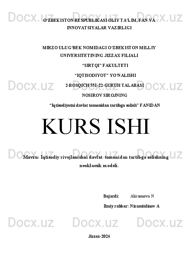 O‘ZBEKISTON RESPUBLIKASI OLIY TA’LIM, FAN VA
INNOVATSIYALAR VAZIRLIGI
MIRZO ULUG BEK NOMIDAGI O ZBEKISTON MILLIYʻ ʻ
UNIVERSITETINING JIZZ А X FILI А LI
 “SIRTQI” F А KULTETI
 “IQTISODIYOT” YO N	
ʻ А LISHI 
2-BOSQICH 551-22-GURUH TALABASI 
NOSIROV SIROJNING
“Iqtisodiyotni davlat tomonidan tartibga solish” F А NID А N
KURS ISHI
Mavzu: Iqtisodiy rivojlanishni davlat  tomonidan tartibga solishning
neoklassik modeli.
Bajardi:           Akramova N
Ilmiy rahbar: Nizamitdinov A
Jizzax-2024