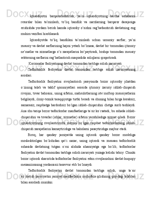 Iqtisodiyotni   barqarorlashtirish,   ya’ni   iqtisodiyotning   barcha   sohalarini
resurslar   bilan   ta’minlash,   to‘liq   bandlik   va   narxlarning   barqaror   darajasiga
erishishda  yordam  berish hamda iqtisodiy o‘sishni  rag‘batlantirish davlatning eng
muhim vazifasi hisoblanadi. 
Iqtisodiyotda   to‘liq   bandlikni   ta’minlash   uchun   umumiy   sarflar,   ya’ni
xususiy va davlat sarflarining hajmi yetarli bo‘lmasa, davlat bir tomondan ijtimoiy
ne’matlar  va xizmatlarga o‘z xarajatlarini  ko‘paytiradi, boshqa tomondan xususiy
sektorning sarflarini rag‘batlantirish maqsadida soliqlarni qisqartiradi. 
 Korxonalar faoliyatining davlat tomonidan tartibga solish zaruriyati
Tadbirkorlik   faoliyatini   davlat   tomonidan   tartibga   solish   zaruriyatining
asoslari.
Tadbirkorlik   faoliyatini   rivojlantirish   jarayonida   bozor   iqtisodiy   jihatdan
o`zining   talab   va   taklif   qonuniyatlari   asosida   ijtimoiy   zaruriy   ishlab-chiqarish
rivojini, tovar bahosini, uning sifatini, mahsulotlarning iste`molbop xususiyatlarini
belgilaydi, ilmiy-texnik taraqqiyotga turtki beradi va shuning bilan birga keraksiz,
samarasiz, raqobatga bardoshsiz bo`lgan ishlab-chiqarishni chetga surib tashlaydi.
Ana shu tariqa bozor tadbirkorlar manfaatlariga ta`sir ko`rsatadi, bu sohada ishlab-
chiqarishni va tovarlar (ishlar, xizmatlar) sifatini yaxshilashga xizmat qiladi. Bozor
iqtisodiyotining   rivojlantiruvchi   mezoni   bo`lgan   raqobat   tadbirkorlarning   ishlab-
chiqarish xarajatlarini kamaytirishga va baholarni pasaytirishga majbur etadi. 
Biroq,   har   qanday   jamiyatda   uning   iqtisodi   qanday   bozor   modeliga
moslashtirilgan   bo`lishidan   qat`i   nazar,   uning   iqtisodi   va   xususan   tadbirkorlik
sohasida   davlatning   tutgan   o`rni   alohida   ahamiyatga   ega   bo`lib,   tadbirkorlar
faoliyatini davlat tomonidan tartibga solish zaruriyati yuzaga kelishi tabiiy. Chunki
bozor iqtisodi sharoitida tadbirkorlar faoliyatini erkin rivojlanishini davlat-huquqiy
mexanizmining yordamisiz tasavvur etib bo`lmaydi.
Tadbirkorlik   faoliyatini   davlat   tomonidan   tartibga   solish,   unga   ta`sir
ko`rsatish zaruriyatini jamiyat manfaatlarini muhofaza qilishning quyidagi talablari
bilan asoslash mumkin: