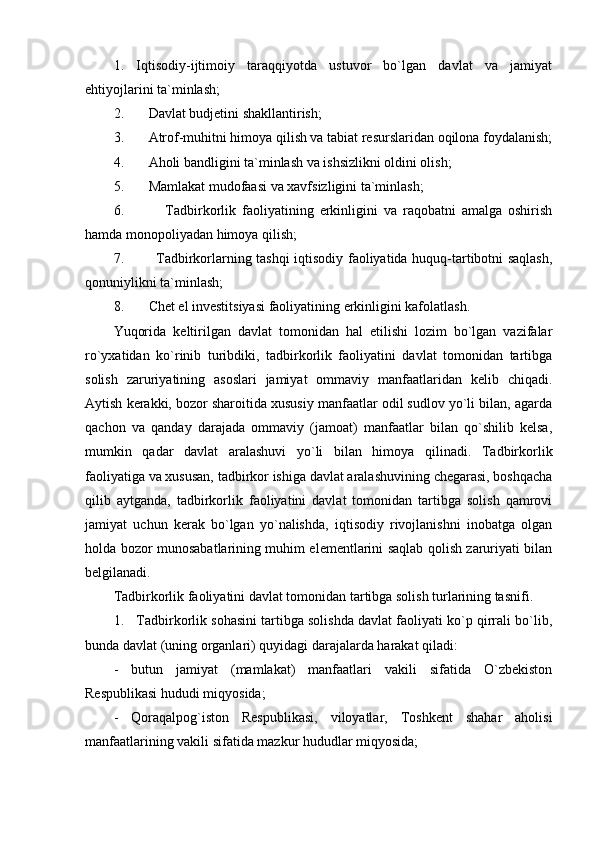 1.   Iqtisodiy-ijtimoiy   taraqqiyotda   ustuvor   bo`lgan   davlat   va   jamiyat
ehtiyojlarini ta`minlash;
2.       Davlat budjetini shakllantirish;
3.       Atrof-muhitni himoya qilish va tabiat resurslaridan oqilona foydalanish;
4.       Aholi bandligini ta`minlash va ishsizlikni oldini olish;
5.       Mamlakat mudofaasi va xavfsizligini ta`minlash;
6.               Tadbirkorlik   faoliyatining   erkinligini   va   raqobatni   amalga   oshirish
hamda monopoliyadan himoya qilish;
7.             Tadbirkorlarning tashqi iqtisodiy faoliyatida huquq-tartibotni saqlash,
qonuniylikni ta`minlash;
8.       Chet el investitsiyasi faoliyatining erkinligini kafolatlash.
Yuqorida   keltirilgan   davlat   tomonidan   hal   etilishi   lozim   bo`lgan   vazifalar
ro`yxatidan   ko`rinib   turibdiki,   tadbirkorlik   faoliyatini   davlat   tomonidan   tartibga
solish   zaruriyatining   asoslari   jamiyat   ommaviy   manfaatlaridan   kelib   chiqadi.
Aytish kerakki, bozor sharoitida xususiy manfaatlar odil sudlov yo`li bilan, agarda
qachon   va   qanday   darajada   ommaviy   (jamoat)   manfaatlar   bilan   qo`shilib   kelsa,
mumkin   qadar   davlat   aralashuvi   yo`li   bilan   himoya   qilinadi.   Tadbirkorlik
faoliyatiga va xususan, tadbirkor ishiga davlat aralashuvining chegarasi, boshqacha
qilib   aytganda,   tadbirkorlik   faoliyatini   davlat   tomonidan   tartibga   solish   qamrovi
jamiyat   uchun   kerak   bo`lgan   yo`nalishda,   iqtisodiy   rivojlanishni   inobatga   olgan
holda bozor munosabatlarining muhim elementlarini saqlab qolish zaruriyati bilan
belgilanadi.
Tadbirkorlik faoliyatini davlat tomonidan tartibga solish turlarining tasnifi.
1.   Tadbirkorlik sohasini tartibga solishda davlat faoliyati ko`p qirrali bo`lib,
bunda davlat (uning organlari) quyidagi darajalarda harakat qiladi:
-   butun   jamiyat   (mamlakat)   manfaatlari   vakili   sifatida   O`zbekiston
Respublikasi hududi miqyosida;
-   Qoraqalpog`iston   Respublikasi,   viloyatlar,   Toshkent   shahar   aholisi
manfaatlarining vakili sifatida mazkur hududlar miqyosida; 