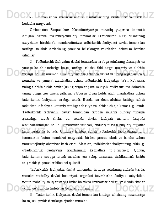 -         tumanlar   va   shaharlar   aholisi   manfaatlarining   vakili   sifatida   mazkur
hududlar miqyosida.
O`zbekiston   Respublikasi   Konstitutsiyasiga   muvofiq   yuqorida   ko`rsatib
o`tilgan   barcha   ma`muriy-xududiy   tuzilmalar   O`zbekiston   Respublikasining
subyektlari   hisoblanib,   mamlakatimizda   tadbirkorlik   faoliyatini   davlat   tomonidan
tartibga   solishda   o`zlarining   qonunda   belgilangan   vakolatlari   doirasiga   harakat
qiladilar. 
2.   Tadbirkorlik faoliyatini davlat tomonidan tartibga solishning ahamiyati va
yuzaga   kelish   asoslariga   ko`ra,   tartibga   solishni   ikki   turga:   umumiy   va   alohida
turlarga bo`lish mumkin. Umumiy tartibga solishda davlat va uning organlari halq
nomidan   va   jamiyat   manfaatlari   uchun   tadbirkorlik   faoliyatiga   ta`sir   ko`rsatsa,
uning alohida turida davlat (uning organlari) ma`muriy-hududiy tuzilma doirasida
uning   o`ziga   xos   xususiyatlarini   e`tiborga   olgan   holda   aholi   manfaatlari   uchun
tadbirkorlik   faoliyatini   tartibga   soladi.   Bunda   har   doim   alohida   tartibga   solish
tadbirkorlik faoliyati umumiy tartibga solish yo`nalishidan chiqib ketmasligi kerak.
Tadbirkorlik   faoliyatini   davlat   tomonidan   tartibga   solishni   bunday   turlarga
ajratishga   sabab   shuki,   bu   sohada   davlat   faoliyati   ma`lum   darajada
alohidalashtirilgan bo`lib, umumiydan tashqari, hududiy tusdagi  huquqiy hujjatlar
ham   harakatda   bo`ladi.   Umumiy   tartibga   solish   tadbirkorlik   faoliyatining   turli
tomonlarini   butun   mamlakat   miqyosida   birdek   qamrab   oladi   va   barcha   uchun
umummajburiy   ahamiyat   kasb   etadi.   Masalan,   tadbirkorlar   faoliyatining   erkinligi
«Tadbirkorlik   faoliyatini   erkinligining   kafolatlari   to`g`risida»gi   Qonun,
tadbirkorlarni   soliqqa   tortish   masalasi   esa   soliq,   tannarxni   shakllantirish   tartibi
to`g`risidagi qonunlar bilan hal qilinadi.
Tadbirkorlik   faoliyatini   davlat   tomonidan   tartibga   solishning   alohida   turida,
masalan   mahalliy   davlat   hokimiyati   organlari   tadbirkorlik   faoliyati   subyektlari
uchun mahalliy soliqlar va yig`imlar bo`yicha imtiyozlar berishi yoki tadbirkorlar
uchun qo`shimcha kafolatlar belgilashi mumkin. 
3.     Tadbirkorlik faoliyatini davlat tomonidan tartibga solishning mazmuniga
ko`ra, uni quyidagi turlarga ajratish mumkin: