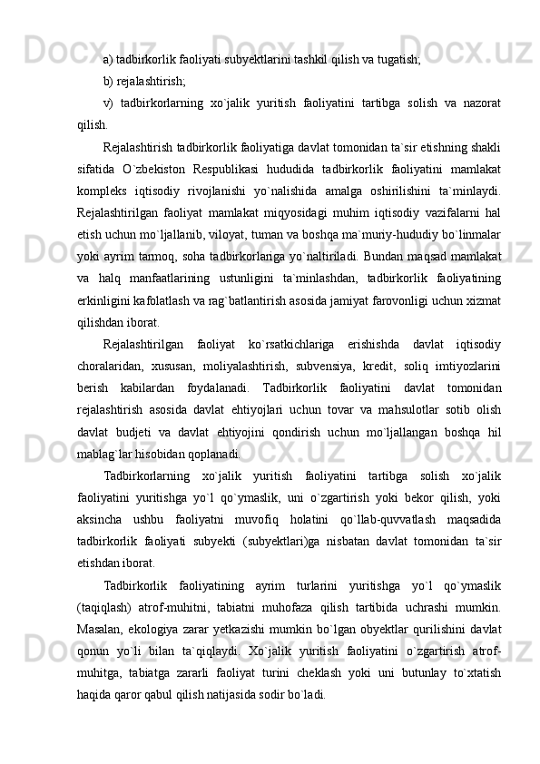 a) tadbirkorlik faoliyati subyektlarini tashkil qilish va tugatish;
b) rejalashtirish;
v)   tadbirkorlarning   xo`jalik   yuritish   faoliyatini   tartibga   solish   va   nazorat
qilish.
Rejalashtirish tadbirkorlik faoliyatiga davlat tomonidan ta`sir etishning shakli
sifatida   O`zbekiston   Respublikasi   hududida   tadbirkorlik   faoliyatini   mamlakat
kompleks   iqtisodiy   rivojlanishi   yo`nalishida   amalga   oshirilishini   ta`minlaydi.
Rejalashtirilgan   faoliyat   mamlakat   miqyosidagi   muhim   iqtisodiy   vazifalarni   hal
etish uchun mo`ljallanib, viloyat, tuman va boshqa ma`muriy-hududiy bo`linmalar
yoki   ayrim  tarmoq,  soha   tadbirkorlariga  yo`naltiriladi.  Bundan  maqsad   mamlakat
va   halq   manfaatlarining   ustunligini   ta`minlashdan,   tadbirkorlik   faoliyatining
erkinligini kafolatlash va rag`batlantirish asosida jamiyat farovonligi uchun xizmat
qilishdan iborat.
Rejalashtirilgan   faoliyat   ko`rsatkichlariga   erishishda   davlat   iqtisodiy
choralaridan,   xususan,   moliyalashtirish,   subvensiya,   kredit,   soliq   imtiyozlarini
berish   kabilardan   foydalanadi.   Tadbirkorlik   faoliyatini   davlat   tomonidan
rejalashtirish   asosida   davlat   ehtiyojlari   uchun   tovar   va   mahsulotlar   sotib   olish
davlat   budjeti   va   davlat   ehtiyojini   qondirish   uchun   mo`ljallangan   boshqa   hil
mablag`lar hisobidan qoplanadi.
Tadbirkorlarning   xo`jalik   yuritish   faoliyatini   tartibga   solish   xo`jalik
faoliyatini   yuritishga   yo`l   qo`ymaslik,   uni   o`zgartirish   yoki   bekor   qilish,   yoki
aksincha   ushbu   faoliyatni   muvofiq   holatini   qo`llab-quvvatlash   maqsadida
tadbirkorlik   faoliyati   subyekti   (subyektlari)ga   nisbatan   davlat   tomonidan   ta`sir
etishdan iborat.
Tadbirkorlik   faoliyatining   ayrim   turlarini   yuritishga   yo`l   qo`ymaslik
(taqiqlash)   atrof-muhitni,   tabiatni   muhofaza   qilish   tartibida   uchrashi   mumkin.
Masalan,   ekologiya   zarar   yetkazishi   mumkin   bo`lgan   obyektlar   qurilishini   davlat
qonun   yo`li   bilan   ta`qiqlaydi.   Xo`jalik   yuritish   faoliyatini   o`zgartirish   atrof-
muhitga,   tabiatga   zararli   faoliyat   turini   cheklash   yoki   uni   butunlay   to`xtatish
haqida qaror qabul qilish natijasida sodir bo`ladi. 