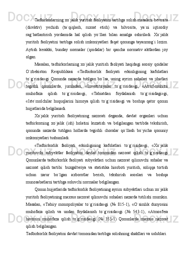 Tadbirkorlarning xo`jalik yuritish faoliyatini tartibga solish masalani bevosita
(direktiv)   yechish   (ta`qiqlash,   ruxsat   etish)   va   bilvosita,   ya`ni   iqtisodiy
rag`batlantirish   yordamida   hal   qilish   yo`llari   bilan   amalga   oshiriladi.   Xo`jalik
yuritish   faoliyatini   tartibga   solish   imkoniyatlari   faqat   qonunga   tayanmog`i   lozim.
Aytish   kerakki,   bunday   normalar   (qoidalar)   bir   qancha   normativ   aktlardan   joy
olgan. 
Masalan,   tadbirkorlarning   xo`jalik   yuritish   faoliyati   haqidagi   asosiy   qoidalar
O`zbekiston   Respublikasi   «Tadbirkorlik   faoliyati   erkinligining   kafolatlari
to`g`risida»gi   Qonunda   nazarda   tutilgan   bo`lsa,   uning   ayrim   sohalari   va   jihatlari
tegishli   qonunlarda,   jumladan,   «Investitsiyalar   to`g`risida»gi,   «Atrof-muhitni
muhofaza   qilish   to`g`risida»gi,   «Tabiatdan   foydalanish   to`g`risidagi»gi,
«Iste`molchilar   huquqlarini   himoya   qilish   to`g`risida»gi   va   boshqa   qator   qonun
hujjatlarida belgilanadi.
Xo`jalik   yuritish   faoliyatining   nazorati   deganda,   davlat   organlari   uchun
tadbirkorning   xo`jalik   (ish)   holatini   kuzatish   va   belgilangan   tartibda   tekshirish,
qonunda   nazarda   tutilgan   hollarda   tegishli   choralar   qo`llash   bo`yicha   qonuniy
imkoniyatlari tushuniladi.
«Tadbirkorlik   faoliyati   erkinligining   kafolatlari   to`g`risida»gi,   «Xo`jalik
yurituvchi   subyektlar   faoliyatini   davlat   tomonidan   nazorat   qilish   to`g`risida»gi
Qonunlarda   tadbirkorlik   faoliyati   subyektlari   uchun   nazorat   qilinuvchi   sohalar   va
nazorat   qilish   tartibi:   buxgalteriya   va   statistika   hisoboti   yuritish,   soliqqa   tortish
uchun   zarur   bo`lgan   axborotlar   berish,   tekshirish   asoslari   va   boshqa
munosabatlarni tartibga soluvchi normalar belgilangan.
Qonun hujjatlarida tadbirkorlik faoliyatining ayrim subyektlari uchun xo`jalik
yuritish faoliyatining maxsus nazorat qilinuvchi sohalari nazarda tutilishi mumkin.
Masalan,   «Tabiiy   monopoliyalar   to`g`risida»gi   (№   815-1),   «O`simlik   dunyosini
muhofaza   qilish   va   undan   foydalanish   to`g`risida»gi   (№   543-1),   «Atmosfera
havosini   muhofaza   qilish   to`g`risida»gi   (№   353-1)   Qonunlarda   maxsus   nazorat
qilish belgilangan.
Tadbirkorlik faoliyatini davlat tomonidan tartibga solishning shakllari va uslublari. 