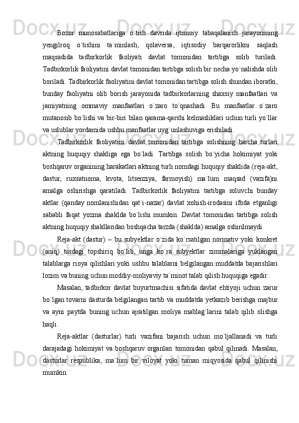 Bozor   munosabatlariga   o`tish   davrida   ijtimoiy   tabaqalanish   jarayonining
yengilroq   o`tishini   ta`minlash,   qolaversa,   iqtisodiy   barqarorlikni   saqlash
maqsadida   tadbirkorlik   faoliyati   davlat   tomonidan   tartibga   solib   turiladi.
Tadbirkorlik faoliyatini davlat tomonidan tartibga solish bir necha yo`nalishda olib
boriladi. Tadbirkorlik faoliyatini davlat tomonidan tartibga solish shundan iboratki,
bunday   faoliyatni   olib   borish   jarayonida   tadbirkorlarning   shaxsiy   manfaatlari   va
jamiyatning   ommaviy   manfaatlari   o`zaro   to`qnashadi.   Bu   manfaatlar   o`zaro
mutanosib bo`lishi va bir-biri bilan qarama-qarshi kelmasliklari uchun turli yo`llar
va uslublar yordamida ushbu manfaatlar uyg`unlashuviga erishiladi.
Tadbirkorlik   faoliyatini   davlat   tomonidan   tartibga   solishning   barcha   turlari
aktning   huquqiy   shakliga   ega   bo`ladi.   Tartibga   solish   bo`yicha   hokimiyat   yoki
boshqaruv organining harakatlari aktning turli nomdagi huquqiy shaklida (reja-akt,
dastur,   ruxsatnoma,   kvota,   litsenziya,   farmoyish)   ma`lum   maqsad   (vazifa)ni
amalga   oshirishga   qaratiladi.   Tadbirkorlik   faoliyatini   tartibga   soluvchi   bunday
aktlar   (qanday   nomlanishidan   qat`i-nazar)   davlat   xohish-irodasini   ifoda   etganligi
sababli   faqat   yozma   shaklda   bo`lishi   mumkin.   Davlat   tomonidan   tartibga   solish
aktning huquqiy shakllaridan boshqacha tarzda (shaklda) amalga oshirilmaydi.
Reja-akt   (dastur)   –   bu   subyektlar   o`zida   ko`rsatilgan   normativ   yoki   konkret
(aniq)   tusdagi   topshiriq   bo`lib,   unga   ko`ra   subyektlar   zimmalariga   yuklangan
talablarga rioya qilishlari  yoki  ushbu  talablarni  belgilangan  muddatda bajarishlari
lozim va buning uchun moddiy-moliyaviy ta`minot talab qilish huquqiga egadir.
Masalan,   tadbirkor   davlat   buyurtmachisi   sifatida   davlat   ehtiyoji   uchun   zarur
bo`lgan tovarni dasturda belgilangan tartib va muddatda yetkazib berishga majbur
va   ayni   paytda   buning   uchun   ajratilgan   moliya   mablag`larini   talab   qilib   olishga
haqli.
Reja-aktlar   (dasturlar)   turli   vazifani   bajarish   uchun   mo`ljallanadi   va   turli
darajadagi   hokimiyat   va   boshqaruv   organlari   tomonidan   qabul   qilinadi.   Masalan,
dasturlar   respublika,   ma`lum   bir   viloyat   yoki   tuman   miqyosida   qabul   qilinishi
mumkin. 